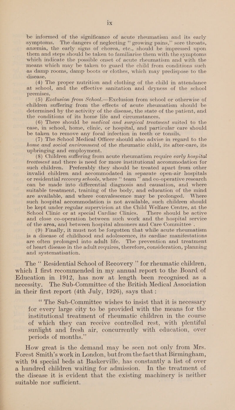 be informed of the significance of acute rheumatism and its early symptoms. The dangers of neglecting “‘ growing pains,” sore throats, anemia, the early signs of chorea, etc., should be impressed upon them and steps should be taken to familiarise them with the symptoms which indicate the possible onset of acute rheumatism and with the means which may be taken to guard the child from conditions such as damp rooms, damp boots or clothes, which may predispose to the disease. (4) The proper nutrition and clothing of the child in attendance at school, and the effective sanitation and dryness of the school ‘premises. (5) Haclusion from School.—Exclusion from school or otherwise of children suffering from the effects of acute rheumatism should be determined by the activity of the disease, the state of the patient, and the conditions of its home life and circumstances. (6) There should be medical and surgical treatment suited to the case, in school, home, clinic, or hospital, and particular care should be taken to remove any focal infection in teeth or tonsils. (7) The School Medical Officer should also advise in regard to the home and social environment of the rheumatic child, its after-care, its upbringing and employment. (8) Children suffering from acute rheumatism require early hospital treatment and there is need for more institutional accommodation for such children. Preferably they should be treated apart from other invalid children and accommodated in separate open-air hospitals or residential recovery schools, where “‘ team ”’ and co-operative research can be made into differential diagnosis and causation, and where suitable treatment, training of the body, and education of the mind are available, and where convalescence may be prolonged. Where such hospital accommodation is not available, such children should be kept under regular supervision at the Child Welfare Centre, at the School Clinic or at special Cardiac Clinics. There should be active and close co-operation between such work and the hospital service of the area, and between hospital almoners and Care Committee . (9) Finally, it must not be forgotten that while acute rheumatism is a disease of childhood and adolescence, its cardiac manifestations are often prolonged into adult life. The prevention and treatment of heart disease in the adult requires, therefore, consideration, planning and systematisation. The “‘ Residential School of Recovery ” for rheumatic children, which I first reeommended in my annual report to the Board of Education in 1912, has now at length been recognised as a necessity. The Sub-Committee of the British Medical Association in their first report (4th July, 1926), says that : “The Sub-Committee wishes to insist that it is necessary for every large city to be provided with the means for the institutional treatment of rheumatic children in the course of which they can receive controlled rest, with plentiful sunlight and fresh air, concurrently with education, over periods of months.” How great is the demand may be seen not only from Mrs. Forest Smith’s work in London, but from the fact that Birmingham, with 94 special beds at Baskerville, has constantly a list of over a hundred children waiting for admission. In the treatment of the disease it is evident that the existing machinery is neither suitable nor sufficient.