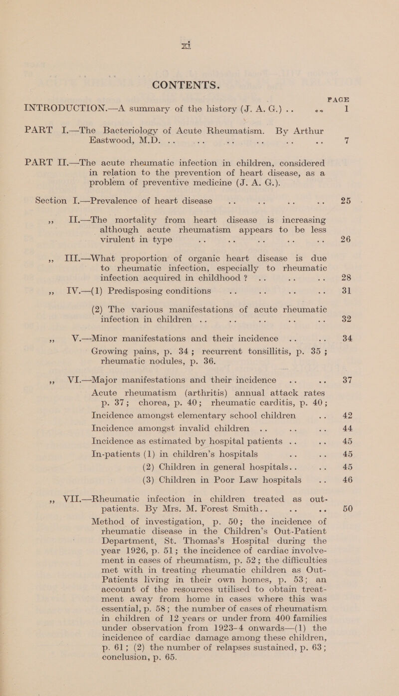 CONTENTS. ee Eastwood, M.D. in relation to the prevention of heart disease, as a problem of preventive medicine (J. A. G.). 39 29 99 93 II.—The mortality from heart disease is increasing although acute rheumatism appears to be less virulent in type III.—What proportion of organic heart disease is due to rheumatic infection, especially to rheumatic infection acquired in childhood ? IV.—(1) Predisposing conditions (2) The various manifestations of acute rheumatic infection in children V.—Minor manifestations and their incidence Growing pains, p. 34; recurrent tonsillitis, p. 35 ; rheumatic nodules, p. 36. VI.—Major manifestations and their incidence Acute rheumatism (arthritis) annual attack rates p- 37; chorea, p. 40; rheumatic carditis, p. 40; Incidence amongst elementary school children Incidence amongst invalid children si Incidence as estimated by hospital patients .. In-patients (1) in children’s hospitals . (2) Children in general hospitals. . (3) Children in Poor Law hospitals patients. By Mrs. M. Forest Smith.. Method of investigation, p. 50; the incidence of rheumatic disease in the Children’s Out-Patient Department, St. Thomas’s Hospital during the year 1926, p. 51; the incidence of cardiac involve- ment in cases of rheumatism, p. 52; the difficulties met with in treating rheumatic children as Out- Patients living in their own homes, p. 53; an account of the resources utilised to obtain treat- ment away from home in cases where this was essential, p. 58; the number of cases of rheumatism in children of 12 years or under from 400 families under observation from 1923-4 onwards—(1) the incidence of cardiac damage among these children, p. 61; (2) the number of relapses sustained, p. 63; conclusion, p. 65. PAGE 25 26 28 31 32 34 37 42 44 45 45 45 46 50