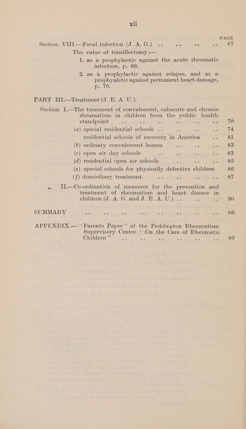 Section VIII.—Focal infection (J. A.G.) .. re yr The value of tonsillectomy :— infection, p. 69. 2. as a prophylactic against relapse, and as a prophyalctic against permanent heart damage, p. 70. PART III.—Treatment (J. E. A. U.). Section I.—The treatment of convalescent, subacute and chronic rheumatism in children from the public health standpoint ba. (a) special residential schools residential schools of recovery in America (6) ordinary convalescent homes (c) open air day schools (d) residential open air schools (€) special schools for physically defective shildfen® (f) domiciliary treatment », 1I.—Co-ordination of measures for the prevention and treatment of rheumatism and heart disease in children (J. A. G. and J. E. A. U.) .. SUMMARY | APPENDIX.—‘“‘ Parents Paper”’ of the Paddington Rheumatism Supervisory Centre ‘‘On the Care of Rheumatic Children ”’ 67 70 74 81 83 83 85 86 87 90 96 SHE,