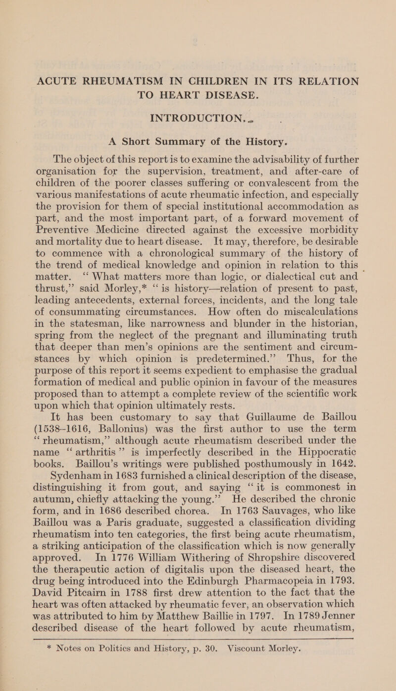 ACUTE RHEUMATISM IN CHILDREN IN ITS RELATION TO HEART DISEASE. INTRODUCTION... A Short Summary of the History. The object of this report is to examine the advisability of further organisation for the supervision, treatment, and after-care of children of the poorer classes suffering or convalescent from the various manifestations of acute rheumatic infection, and especially the provision for them of special institutional accommodation as part, and the most important part, of a forward movement of Preventive Medicine directed against the excessive morbidity and mortality due to heart disease. It may, therefore, be desirable to commence with a chronological summary of the history of the trend of medical knowledge and opinion in relation to this — matter. ‘“ What matters more than logic, or dialectical cut and thrust,” said Morley,* “is history—relation of present to past, leading antecedents, external forces, incidents, and the long tale of consummating circumstances. How often do miscalculations in the statesman, like narrowness and blunder in the historian, spring from the neglect of the pregnant and illuminating truth that deeper than men’s opinions are the sentiment and circum- stances by which opinion is predetermined.’ Thus, for the purpose of this report it seems expedient to emphasise the gradual formation of medical and public opinion in favour of the measures proposed than to attempt a complete review of the scientific work upon which that opinion ultimately rests. It has been customary to say that Guillaume de Baillou (1538-1616, Ballonius) was the first author to use the term “rheumatism,” although acute rheumatism described under the name “arthritis”? is imperfectly described in the Hippocratic books. Baillou’s writings were published posthumously in 1642. Sydenham in 1683 furnished a clinical description of the disease, distinguishing it from gout, and saying “it is commonest in autumn, chiefly attacking the young.’’ He described the chronic form, and in 1686 described chorea. In 1763 Sauvages, who like Baillou was a Paris graduate, suggested a classification dividing rheumatism into ten categories, the first being acute rheumatism, a striking anticipation of the classification which is now generally approved. In 1776 William Withering of Shropshire discovered. the therapeutic action of digitalis upon the diseased heart, the drug being introduced into the Edinburgh Pharmacopeia in 1793. David Pitcairn in 1788 first drew attention to the fact that the heart was often attacked by rheumatic fever, an observation which was attributed to him by Matthew Baillie in 1797. In 1789 Jenner described disease of the heart followed by acute rheumatism, * Notes on Politics and History, p. 30. Viscount Morley.