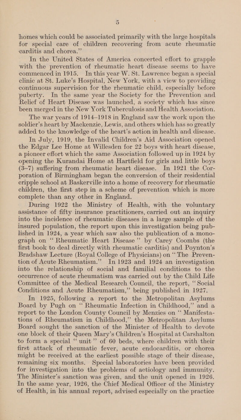 homes which could be associated primarily with the large hospitals for special care of children recovering from acute rheumatic ‘carditis and chorea.” In the United States of America concerted effort to grapple with the prevention of rheumatic heart disease seems to have commenced in 1915. In this year W. St. Lawrence began a special clinic at St. Luke’s Hospital, New York, with a view to providing continuous supervision for the rheumatic child, especially before puberty. In the same year the Society for the Prevention and Relief of Heart Disease was launched, a society which has since been merged in the New York Tuberculosis and Health Association. The war years of 1914-1918 in England saw the work upon the soldier’s heart by Mackenzie, Lewis, and others which has so greatly added to the knowledge of the heart’s action in health and disease. In July, 1919, the Invalid Children’s Aid Association opened the Edgar Lee Home at Willesden for 22 boys with heart disease, a pioneer effort which the same Association followed up in 1924 by opening the Kurandai Home at Hartfield for girls and little boys (3-7) suffering from rheumatic heart disease. In 1921 the Cor- poration of Birmingham began the conversion of their residential cripple school at Baskerville into a home of recovery for rheumatic children, the first step in a scheme of prevention which is more complete than any other in England. During 1922 the Ministry of Health, with the voluntary assistance of fifty insurance practitioners, carried out an inquiry into the incidence of rheumatic diseases in a large sample of the insured population, the report upon this investigation being pub- lished in 1924, a year which saw also the publication of a mono- graph on “ Rheumatic Heart Disease ’’ by Carey Coombs (the first book to deal directly with rheumatic carditis) and Poynton’s Bradshaw Lecture (Royal College of Physicians) on “‘ The Preven- tion of Acute Rheumatism.” In 1923 and 1924 an investigation into the relationship of social and familial conditions to the occurrence of acute rheumatism was carried out by the Child Life Committee of the Medical Research Council, the report, “Social Conditions and Acute Rheumatism,” being published in 1927. In 1925, following a report to the Metropolitan Asylums Board by Pugh on “ Rheumatic Infection in Childhood,” and a report to the London County Council by Menzies on “‘ Manifesta- tions of Rheumatism in Childhood,” the Metropolitan Asylums Board sought the sanction of the Minister of Health to devote one block of their Queen Mary’s Children’s Hospital at Carshalton to form a special “ unit’ of 60 beds, where children with their first attack of rheumatic fever, acute endocarditis, or chorea might be received at the earliest possible stage of their disease, remaining six months. Special laboratories have been provided for investigation into the problems of aetiology and immunity. The Minister’s sanction was given, and the unit opened in 1926. In the same year, 1926, the Chief Medical Officer of the Ministry of Health, in his annual report, advised especially on the practice