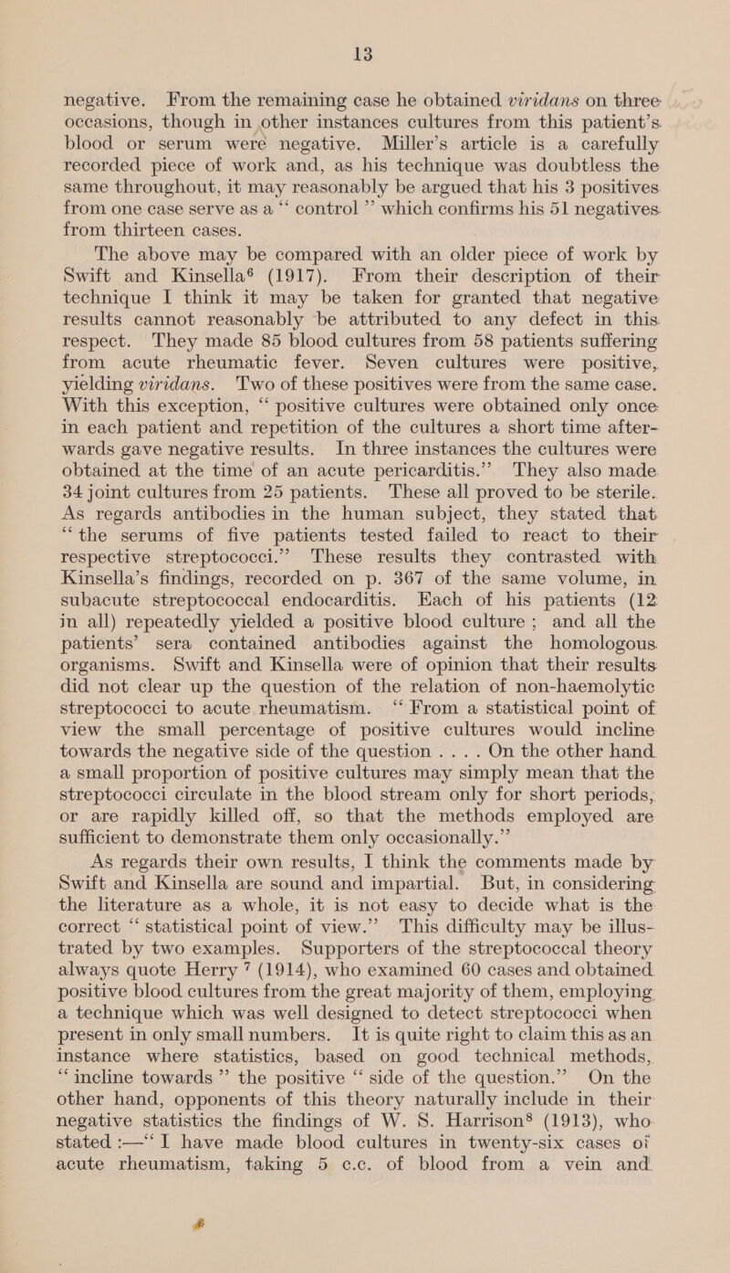 negative. From the remaining case he obtained viridans on three occasions, though in other instances cultures from this patient’s blood or serum were negative. Miller’s article is a carefully recorded piece of work and, as his technique was doubtless the same throughout, it may reasonably be argued that his 3 positives from one case serve as a “‘ control ’’ which confirms his 51 negatives. from thirteen cases. The above may be compared with an older piece of work by Swift and Kinsella® (1917). From their description of their technique I think it may be taken for granted that negative results cannot reasonably be attributed to any defect in this respect. They made 85 blood cultures from 58 patients suffering from acute rheumatic fever. Seven cultures were positive, yielding viridans. Two of these positives were from the same case. With this exception, “ positive cultures were obtained only once in each patient and repetition of the cultures a short time after- wards gave negative results. In three instances the cultures were obtained at the time of an acute pericarditis.” They also made 34 joint cultures from 25 patients. These all proved to be sterile. As regards antibodies in the human subject, they stated that “the serums of five patients tested failed to react to their respective streptococci.” These results they contrasted with Kinsella’s findings, recorded on p. 367 of the same volume, in subacute streptococcal endocarditis. Each of his patients (12 in all) repeatedly yielded a positive blood culture; and all the patients’ sera contained antibodies against the homologous. organisms. Swift and Kinsella were of opinion that their results did not clear up the question of the relation of non-haemolytic streptococci to acute rheumatism. “‘ From a statistical point of view the small percentage of positive cultures would incline towards the negative side of the question .... On the other hand. a small proportion of positive cultures may simply mean that the streptococci circulate in the blood stream only for short periods, or are rapidly killed off, so that the methods employed are sufficient to demonstrate them only occasionally.” As regards their own results, I think the comments made by Swift and Kinsella are sound and impartial. But, in considering the literature as a whole, it is not easy to decide what is the correct “‘ statistical point of view.” This difficulty may be illus- trated by two examples. Supporters of the streptococcal theory always quote Herry 7? (1914), who examined 60 cases and obtained. positive blood cultures from the great majority of them, employing a technique which was well designed to detect streptococci when present in only smallnumbers. It is quite right to claim this as an. instance where statistics, based on good technical methods, “incline towards ” the positive “ side of the question.”” On the other hand, opponents of this theory naturally include in their: negative statistics the findings of W. 8. Harrison® (1913), who- stated :—‘* I have made blood cultures in twenty-six cases of acute rheumatism, taking 5 c.c. of blood from a vein and. &amp;