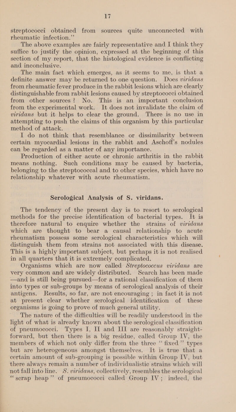 streptococci obtained from sources quite unconnected with rheumatic infection.”’ The above examples are fairly representative and I think they suffice to justify the opinion, expressed at the beginning of this section of my report, that the inseolo gia evidence is conflicting and inconclusive. The main fact which emerges, as it seems to me, is that a definite answer may be returned to one question. Does viridans from rheumatic fever produce in the rabbit lesions which are clearly distinguishable from rabbit lesions caused by streptococci obtained from other sources? No. This is an important conclusion from the experimental work. It does not invalidate the claim of viridans but it helps to clear the ground. There is no use in attempting to push the claims of this organism by this particular method of attack. I do not think that resemblance or dissimilarity between certain myocardial lesions in the rabbit and Aschoff’s nodules can be regarded as a matter of any importance. Production of either acute or chronic arthritis in the rabbit means nothing. Such conditions may be caused by bacteria, belonging to the streptococcal and to other species, which have no relationship whatever with acute rheumatism. Serological Analysis of S. viridans. The tendency of the present day is to resort to serological methods for the precise identification of bacterial types. It is therefore natural to enquire whether the strains of wiridans which are thought to bear a causal relationship to acute rheumatism possess some serological characteristics which will distinguish them from strains not associated with this disease. This is a highly important subject, but perhaps it is not realised in. all quarters that it is extremely complicated. Organisms which are now called Streptococcus viridans are very common and are widely distributed. Search has been made —and is still being pursued—for a rational classification of them into types or sub-groups by means of serological analysis of their antigens. Results, so far, are not encouraging ; in fact it is not at present clear whether serological identification of these organisms is going to prove of much general utility. The nature of the difficulties will be readily understood in the light of what is already known about the serological classification of pneumococci. Types I, IJ and III are reasonably straight- forward,. but then there is a big residue, called Group IV, the members of which not only differ from the three “ fixed ”’ types but are heterogeneous amongst themselves. It is true that a certain amount of sub-grouping is possible within Group IV, but there always remain a number of individualistic strains which will not fallinto line. S. viridans, collectively, resembles the serological “scrap heap” of pneumococci called Group IV ;. indeed, the