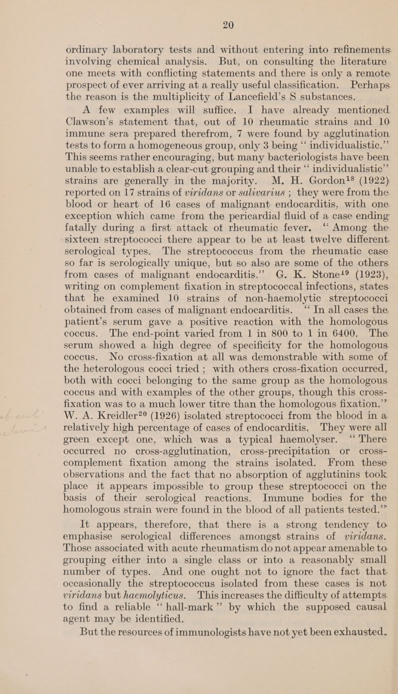 ordinary laboratory tests and without entering into refinements: involving chemical analysis. But, on consulting the literature one meets with conflicting statements and there is only a remote: prospect of ever arriving at a really useful classification. Perhaps. the reason is the multiplicity of Lancefield’s S substances. | A few examples will suffice. I have already mentioned Clawson’s statement that, out of 10 rheumatic strains and 10: immune sera prepared therefrom, 7 were found by agglutination. tests to form a homogeneous group, only 3 being “ individualistic.” This seems rather encouraging, but many bacteriologists have been. unable to establish a clear-cut grouping and their “ individualistic”’ strains are generally in the majority. M. H. Gordon}® (1922) reported on 17 strains of viridans or salivarius ; they were from the. blood or heart of 16 cases of malignant endocarditis, with one exception which came from the pericardial] fluid of a case ending fatally during a first attack of rheumatic fever. ‘“‘ Among the: sixteen streptococci there appear to be at least twelve different. serological types. The streptococcus from the rheumatic case so far is serologically unique, but so also are some of the others. from cases of malignant endocarditis.”” G. K. Stone’? (1923), writing on complement fixation in streptococcal infections, states. that he examined 10 strains of non-haemolytic streptococci obtained from cases of malignant endocarditis. “‘ In all cases the patient’s serum gave a positive reaction with the homologous coccus. The end-point varied from | in 800 to 1 in 6400. The serum showed a high degree of specificity for the homologous. coccus. No cross-fixation at all was demonstrable with some of the heterologous cocci tried ; with others cross-fixation occurred, both with cocci belonging to the same group as the homologous. coccus and with examples of the other groups, though this cross- fixation was to a much lower titre than the homologous fixation.’” W. A. Kreidler?® (1926) isolated streptococci from the blood in a relatively high percentage of cases of endocarditis. They were all green except one, which was a typical haemolyser. “ There occurred no cross-agglutination, cross-precipitation or cross- complement fixation among the strains isolated. From these observations and the fact that no absorption of agglutinins took place it appears impossible to group these streptococci on the basis of their serological reactions. Immune bodies for the homologous strain were found in the blood of all patients tested.” It appears, therefore, that there is a strong tendency to emphasise serological differences amongst strains of viridans. Those associated with acute rheumatism do not appear amenable to grouping either into a single class or into a reasonably small number of types. And one ought not to ignore the fact that. occasionally the streptococcus isolated from these cases is not viridans but haemolyticus. This increases the difficulty of attempts. to find a reliable “ hall-mark”’ by which the supposed causal agent may be identified. But the resources of immunologists have not yet been exhausted.