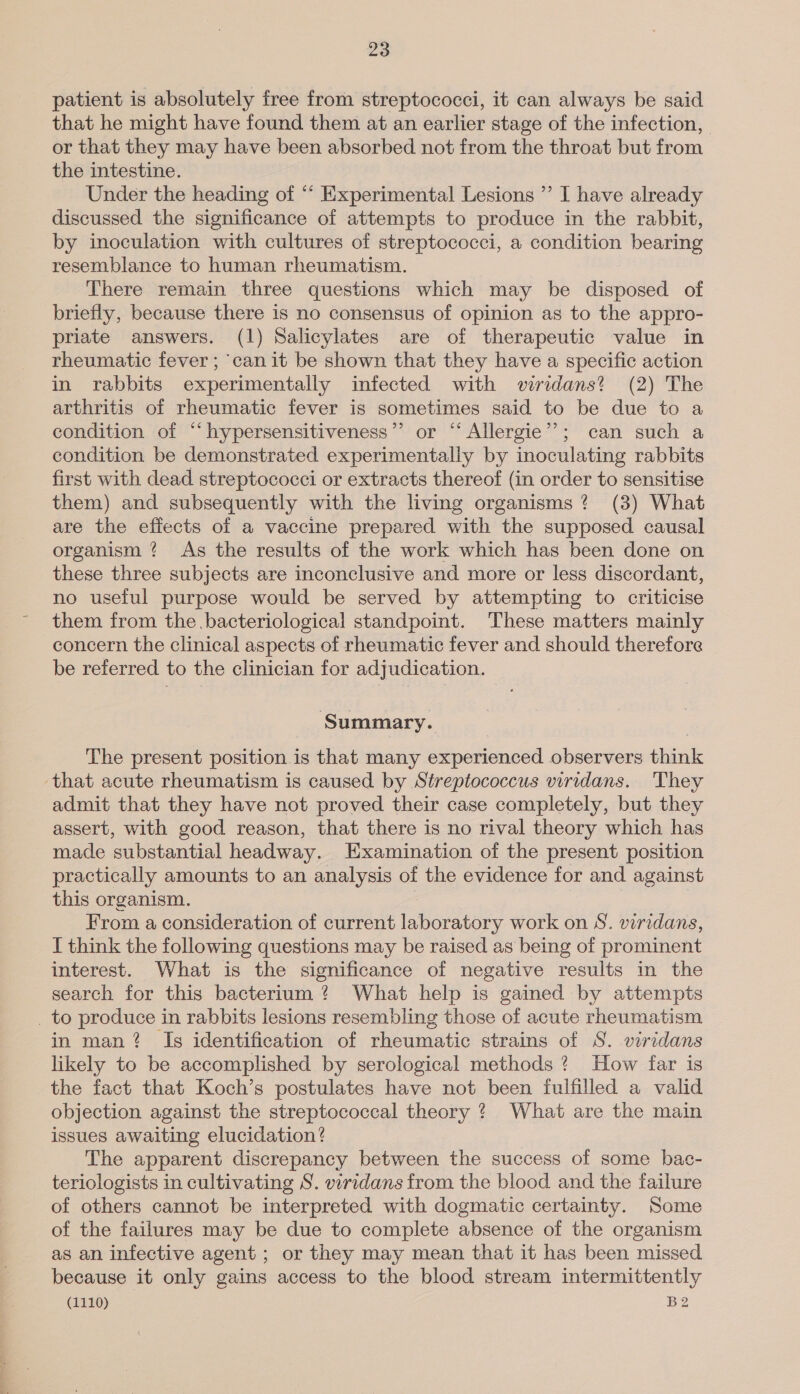 patient is absolutely tree from streptococci, it can always be said that he might have found them at an earlier stage of the infection, or that they may have been absorbed not from the throat but from the intestine. Under the heading of “‘ Experimental Lesions ”’ I have already discussed the significance of attempts to produce in the rabbit, by inoculation with cultures of streptococci, a condition bearing resemblance to human rheumatism. There remain three questions which may be disposed of briefly, because there is no consensus of opinion as to the appro- priate answers. (1) Salicylates are of therapeutic value in rheumatic fever ; ‘canit be shown that they have a specific action in rabbits experimentally infected with wiridans? (2) The arthritis of rheumatic fever is sometimes said to be due to a condition of “‘hypersensitiveness’’ or “Allergie”’; can such a condition be demonstrated experimentally by inoculating rabbits first with dead streptococci or extracts thereof (in order to sensitise them) and subsequently with the living organisms? (3) What are the effects of a vaccine prepared with the supposed causal organism ? As the results of the work which has been done on these three subjects are inconclusive and more or less discordant, no useful purpose would be served by attempting to criticise them from the bacteriological standpoint. These matters mainly concern the clinical aspects of rheumatic fever and should therefore be referred to the clinician for adjudication. Summary. The present position is that many experienced observers think that acute rheumatism is caused by Streptococcus viridans. They admit that they have not proved their case completely, but they assert, with good reason, that there is no rival theory which has made substantial headway. Examination of the present position practically amounts to an analysis of the evidence for and against this organism. From a consideration of current laboratory work on S. viridans, I think the following questions may be raised as being of prominent interest. What is the significance of negative results in the search for this bacterium ? What help is gained by attempts _ to produce in rabbits lesions resembling those of acute rheumatism in man? Is identification of rheumatic strains of S. viridans likely to be accomplished by serological methods? How far is the fact that Koch’s postulates have not been fulfilled a valid objection against the streptococcal theory ? What are the main issues awaiting elucidation? The apparent discrepancy between the success of some bac- teriologists in cultivating S. viridans from the blood and the failure of others cannot be interpreted with dogmatic certainty. Some of the failures may be due to complete absence of the organism as an infective agent ; or they may mean that it has been missed because it only gains access to the blood stream intermittently