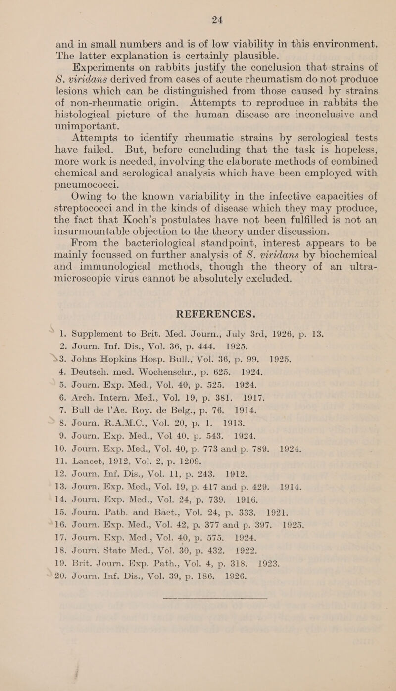 and in small numbers and is of low viability in this environment. The latter explanation is certainly plausible. Experiments on rabbits justify the conclusion that strains of S. viridans derived from cases of acute rheumatism do not produce lesions which can be distinguished from those caused by strains of non-rheumatic origin. Attempts to reproduce in rabbits the histological picture of the human disease are inconclusive and unimportant. Attempts to identify rheumatic strains by serological tests have failed. But, before concluding that the task is hopeless, more work is needed, involving the elaborate methods of combined chemical and serological analysis which have been employed with pheumococci. Owing to the known variability in the infective capacities of streptococci and in the kinds of disease which they may produce, the fact that Koch’s postulates have not been fulfilled is not an insurmountable objection to the theory under discussion. From the bacteriological standpoint, interest appears to be mainly focussed on further analysis of S. viridans by biochemical and immunological methods, though the theory of an ultra- microscopic virus cannot be absolutely excluded. REFERENCES. . Supplement to Brit. Med. Journ., July 3rd, 1926, p. 13. . Journ. Inf. Dis., Vol. 36, p. 444. 1925. . Johns Hopkins Hosp. Bull., Vol. 36, p. 99. 1925. Deutsch. med. Wochenschr., p. 625. 1924. . Journ. Exp. Med., Vol. 40, p. 525. 1924. Arch. Intern, Med., Vol. 19, p. 381. 1917. . pull dé lAc~ Roy. de Belg. p. 76. 1914; » Journ. R.AVMiC., Vol. 20, p. 1. 19138. . Journ. Exp. Med., Vol 40, p. 543. 1924. . Journ. Exp. Med., Vol. 40, p. 773 and p. 789. 1924. » Lancet, 1912, Vol.2; 1.1209, + Journ. Inf, Diss, Volill,sps 2435) 1012. . Journ. Exp. Med., Vol. 19, p. 417 and p. 429. 1914. . Journ. Exp. Med., Vol. 24, p. 739. 1916. . Journ. Path. and Bact., Vol. 24, p. 333. 1921. . Journ. Exp. Med., Vol. 42, p. 377 and p. 397. 1925. . Journ. Exp. Med., Vol. 40, p. 575. 1924, . Journ. State Med., Vol. 30, p. 432. 1922. . Brit. Journ,. Exp. Path., Vol. 4, p.-318.° 1923. . Journ, Inf. Dis., Vol. 39, p. 186. 1926. Do =| =| = = Se Se Se Se eS 8 CO OOM = Gon rte 8Oo MINS pic