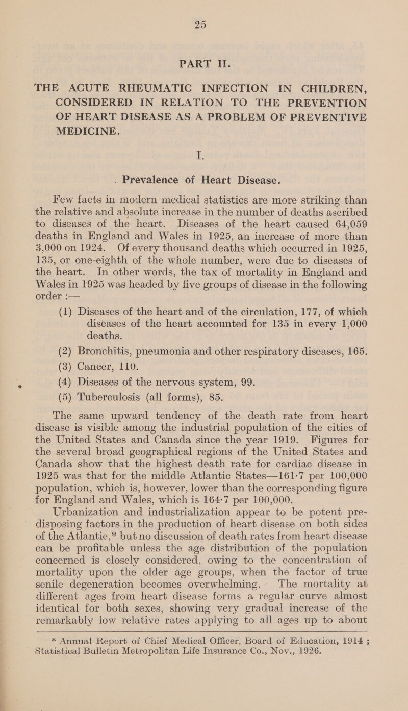 20 PART II. THE ACUTE RHEUMATIC INFECTION IN CHILDREN, CONSIDERED IN RELATION TO THE PREVENTION OF HEART DISEASE AS A PROBLEM OF PREVENTIVE MEDICINE. I. . Prevalence of Heart Disease. Few facts in modern medical statistics are more striking than the relative and absolute increase in the number of deaths ascribed to diseases of the heart. Diseases of the heart caused 64,059 deaths in England and Wales in 1925, an increase of more than 3,000 on 1924. Of every thousand deaths which occurred in 1925, 135, or one-eighth of the whole number, were due to diseases of the heart. In other words, the tax of mortality in England and Wales in 1925 was headed by five groups of disease in the following order :— (1) Diseases of the heart and of the circulation, 177, of which diseases of the heart accounted for 135 in every 1,000 deaths. (2) Bronchitis, pneumonia and other respiratory diseases, 165. (3) Cancer, 110. (4) Diseases of the nervous system, 99. (5) Tuberculosis (all forms), 85. The same upward tendency of the death rate from heart disease is visible among the industrial population of the cities of the United States and Canada since the year 1919. Figures for the several broad geographical regions of the United States and Canada show that the highest death rate for cardiac disease in 1925 was that for the middle Atlantic States—161-7 per 100,000 population, which is, however, lower than the corresponding figure for England and Wales, which is 164-7 per 100,000. Urbanization and industrialization appear to be potent pre- disposing factors in the production of heart disease on both sides of the Atlantic,* but no discussion of death rates from heart disease can be profitable unless the age distribution of the population concerned is closely considered, owing to the concentration of mortality upon the older age groups, when the factor of true senile degeneration becomes overwhelming. The mortality at different ages from heart disease forms a regular curve almost identical for both sexes, showing very gradual increase of the remarkably low relative rates applying to all ages up to about * Annual Report of Chief Medical Officer, Board of Education, 1914 ;