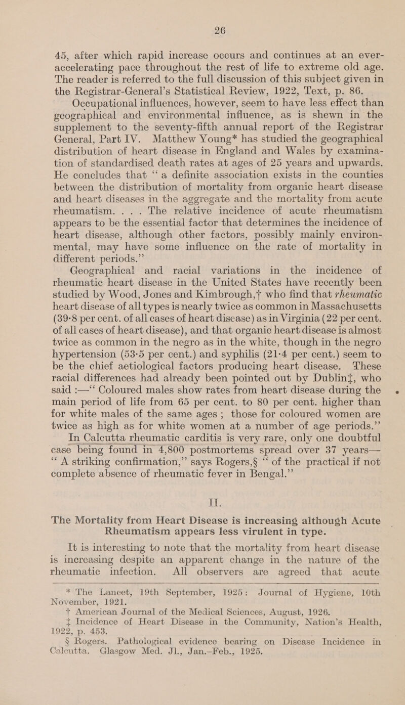 45, after which rapid increase occurs and continues at an ever- accelerating pace throughout the rest of life to extreme old age. The reader is referred to the full discussion of this subject given in the Registrar-General’s Statistical Review, 1922, Text, p. 86. _ Occupational influences, however, seem to have less effect than geographical and environmental influence, as is shewn in the supplement to the seventy-fifth annual report of the Registrar General, Part IV. Matthew Young* has studied the geographical distribution of heart disease in England and Wales by examina- tion of standardised death rates at ages of 25 years and upwards. He concludes that ‘a definite association exists in the counties between the distribution of mortality from organic heart disease and heart diseases in the aggregate and the mortality from acute rheumatism. . . . The relative incidence of acute rheumatism appears to be the essential factor that determines the incidence of heart disease, although other factors, possibly mainly environ- mental, may have some influence on the rate of mortality in different periods.’ Geographical and racial variations in the incidence of rheumatic heart disease in the United States have recently been studied by Wood, Jones and Kimbrough,} who find that rhewmatic heart disease of all types is nearly twice as common in Massachusetts (39-8 per cent. of all cases of heart disease) as in Virginia (22 per cent. of all cases of heart disease), and that organic heart disease is almost twice as common in the negro as in the white, though in the negro hypertension (53-5 per cent.) and syphilis (21-4 per cent.) seem to be the chief aetiological factors producing heart disease. These racial differences had already been pointed out by Dublint, who said :—‘** Coloured males show rates from heart disease during the main period of lite from 65 per cent. to 80 per cent. higher than for white males of the same ages; those for coloured women are twice as high as for white women at a number of age periods.”’ In Calcutta rheumatic carditis is very rare, only one doubtful case being found in 4,800 postmortems spread over 37 years—_ “A striking confirmation,” says Rogers,§ “‘ of the practical if not complete absence of rheumatic fever in Bengal.” If. The Mortality from Heart Disease is increasing although Acute Rheumatism appears less virulent in type. It is interesting to note that the mortality from heart disease is increasing despite an apparent change in the nature of the rheumatic infection. All observers are agreed that acute   * The Lancet, 19th September, 1925: Journal of Hygiene, 10th November, 1921. + American Journal of the Medical Sciences, August, 1926. t Incidence of Heart Disease in the Community, Nation’s Health, 1922, p. 453. § Rogers. Pathological evidence bearing on Disease Incidence in Caleutta. Glasgow Med. Jl., Jan.—Feb., 1925.