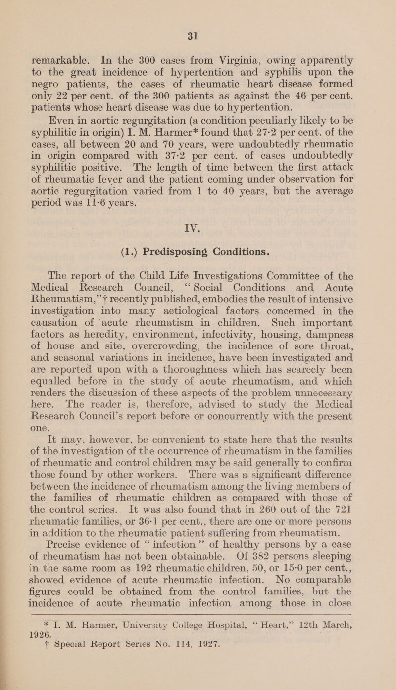 a el _— eee remarkable. In the 300 cases from Virginia, owing apparently to the great incidence of hypertention and syphilis upon the negro patients, the cases of rheumatic heart disease formed only 22 per cent. of the 300 patients as against the 46 per cent. patients whose heart disease was due to hypertention. Even in aortic regurgitation (a condition peculiarly likely to be syphilitic in origin) 1. M. Harmer* found that 27-2 per cent. of the cases, all between 20 and 70 years, were undoubtedly rheumatic in origin compared with 37-2 per cent. of cases undoubtedly syphilitic positive. The length of time between the first attack of rheumatic fever and the patient coming under observation for aortic regurgitation varied from 1 to 40 years, but the average period was 11-6 years. IV. (1.) Predisposing Conditions. The report of the Child Life Investigations Committee of the Medical Research Council, “Social Conditions and Acute Rheumatism,’’t recently published, embodies the result of intensive investigation into many aetiological factors concerned in the causation of ‘acute rheumatism in children. Such important factors as heredity, environment, infectivity, housing, dampness of house and site, overcrowding, the incidence of sore throat, and seasonal variations in incidence, have been investigated and are reported upon with a thoroughness which has scarcely been equalled before in the study of acute rheumatism, and which renders the discussion of these aspects of the problem unnecessary here. The reader is, therefore, advised to study the Medical Research Council’s report before or concurrently with the present one. It may, however, be convenient to state here that the results of the investigation of the occurrence of rheumatism in the families of rheumatic and control children may be said generally to confirm those found by other workers. There was a significant difference between the incidence of rheumatism among the living members of the families of rheumatic children as compared with those of the control series. It was also found that in 260 out of the 721 rheumatic families, or 36-1 per cent., there are one or More persons in addition to the rheumatic patient suffering from rheumatism. Precise evidence of “infection ” of healthy persons by a case of rheumatism has not been obtainable. Of 382 persons sleeping in the same room as 192 rheumatic children, 50, or 15-0 per cent., showed evidence of acute rheumatic infection. No comparable figures could be obtained from the control families, but the incidence of acute rheumatic infection among those in close  * TI, M. Harmer, University College Hospital, ‘“‘ Heart,’? 12th March, 1926. , + Special Report Series No. 114, 1927.