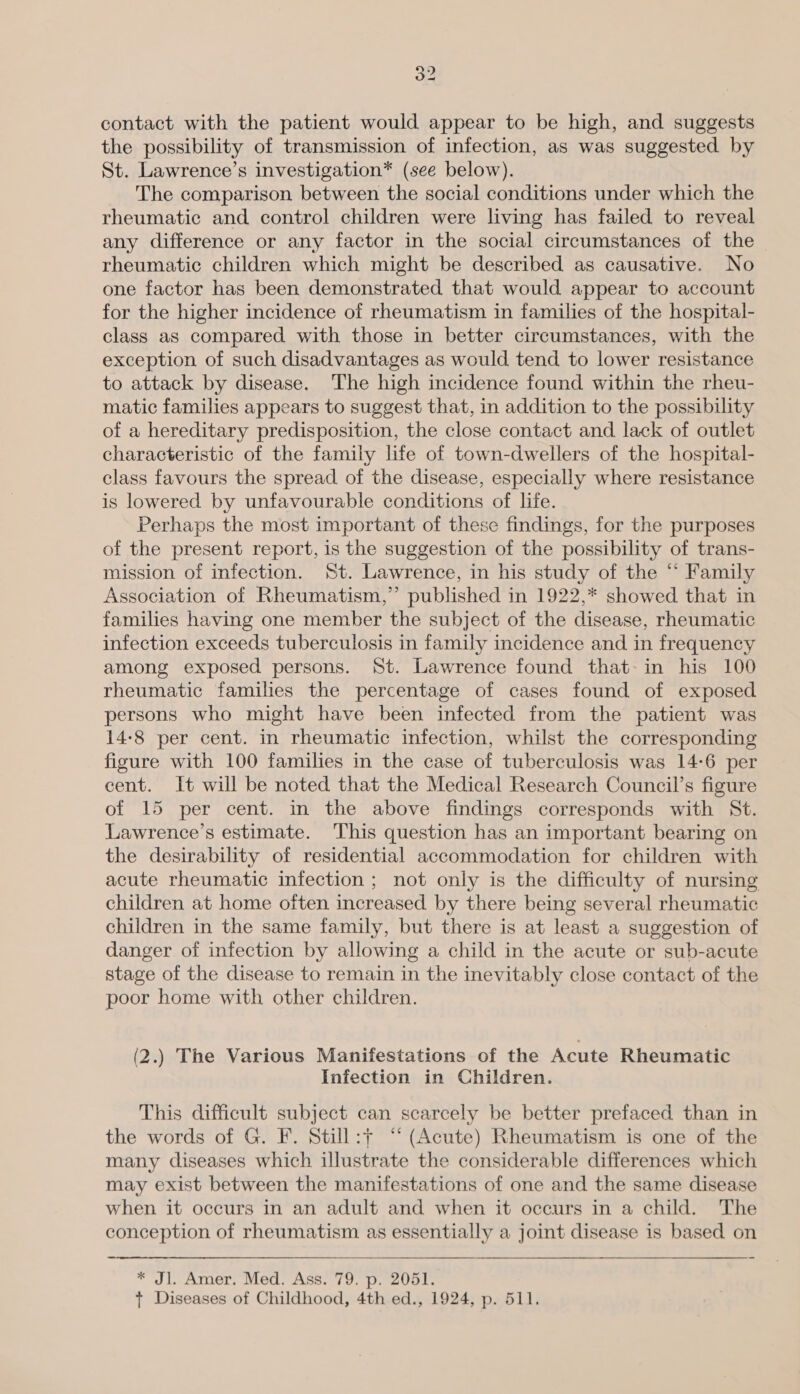 contact with the patient would appear to be high, and suggests the possibility of transmission of infection, as was suggested by St. Lawrence’s investigation* (see below). The comparison between the social conditions under which the rheumatic and control children were living has failed to reveal any difference or any factor in the social circumstances of the rheumatic children which might be described as causative. No one factor has been demonstrated that would appear to account for the higher incidence of rheumatism in families of the hospital- class as compared with those in better circumstances, with the exception of such disadvantages as would tend to lower resistance to attack by disease. The high incidence found within the rheu- matic families appears to suggest that, in addition to the possibility of a hereditary predisposition, the close contact and lack of outlet characteristic of the family life of town-dwellers of the hospital- class favours the spread of the disease, especially where resistance is lowered by unfavourable conditions of life. Perhaps the most important of these findings, for the purposes of the present report, is the suggestion of the possibility of trans- mission of infection. St. Lawrence, in his study of the “ Family Association of Rheumatism,” published in 1922,* showed that in families having one member the subject of the disease, rheumatic infection exceeds tuberculosis in family incidence and in frequency among exposed persons. St. Lawrence found that-in his 100 rheumatic families the percentage of cases found of exposed persons who might have been infected from the patient was 14-8 per cent. in rheumatic infection, whilst the corresponding figure with 100 families in the case of tuberculosis was 14-6 per cent. It will be noted that the Medical Research Council’s figure of 15 per cent. in the above findings corresponds with St. Lawrence’s estimate. This question has an important bearing on the desirability of residential accommodation for children with acute rheumatic infection ; not only is the difficulty of nursing children at home often increased by there being several rheumatic children in the same family, but there is at least a suggestion of danger of infection by allowing a child in the acute or sub-acute stage of the disease to remain in the inevitably close contact of the poor home with other children. (2.) The Various Manifestations of the Acute Rheumatic Infection in Children. This difficult subject can scarcely be better prefaced than in the words of G. F. Still:+ “‘ (Acute) Rheumatism is one of the many diseases which illustrate the considerable differences which may exist between the manifestations of one and the same disease when it occurs in an adult and when it occurs in a child. The conception of rheumatism as essentially a joint disease is based on * Jl. Amer. Med. Ass. 79. p. 2051. t Diseases of Childhood, 4th ed., 1924, p. 511.