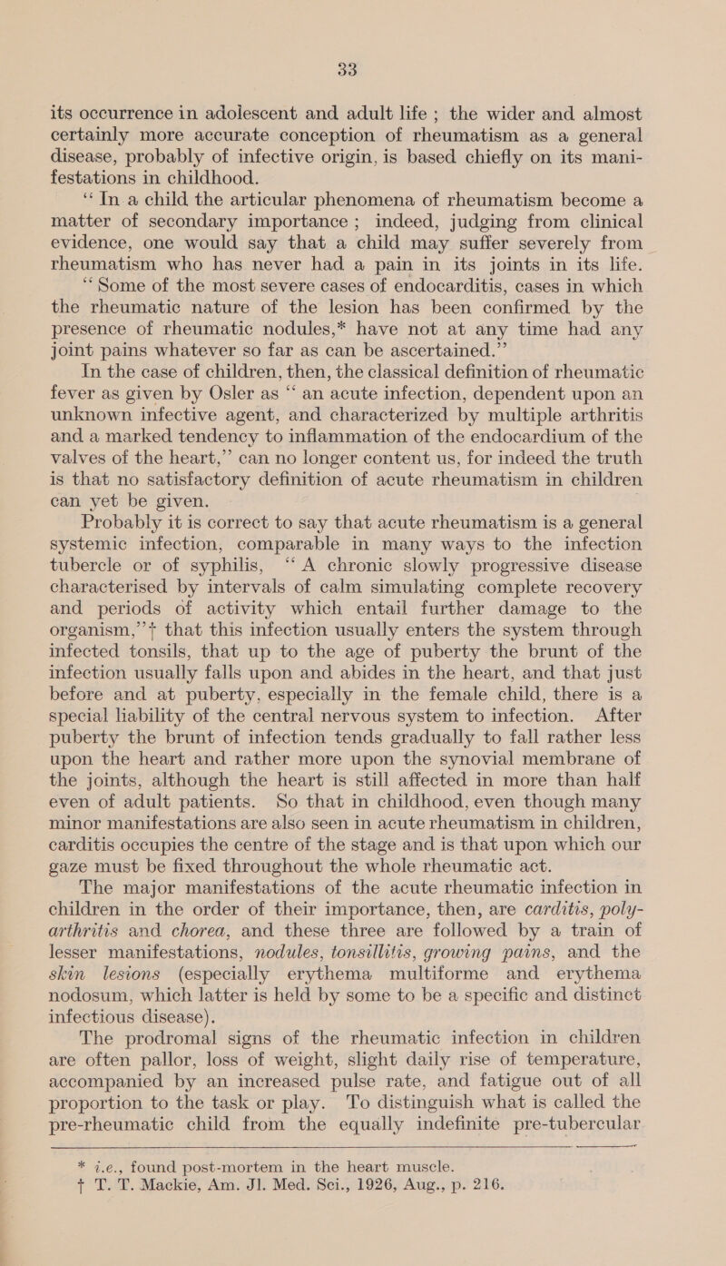 535) its occurrence in adolescent and adult life ; the wider and almost certainly more accurate conception of rheumatism as a general disease, probably of infective origin, is based chiefly on its mani- festations in childhood. ‘“‘ In. a child the articular phenomena of rheumatism become a matter of secondary importance ; indeed, judging from clinical evidence, one would say that a child may suffer severely from rheumatism who has never had a pain in its joints in its life. ‘Some of the most severe cases of endocarditis, cases in which the rheumatic nature of the lesion has been confirmed by the presence of rheumatic nodules,* have not at any time had any joint pains whatever so far as can be ascertained.” In the case of children, then, the classical definition of rheumatic fever as given by Osler as “‘ an acute infection, dependent upon an unknown infective agent, and characterized by multiple arthritis and a marked tendency to inflammation of the endocardium of the valves of the heart,” can no longer content us, for indeed the truth is that no satisfactory definition of acute rheumatism in children can yet be given. ; Probably it is correct to say that acute rheumatism is a general systemic infection, comparable in many ways to the infection tubercle or of syphilis, “‘ A chronic slowly progressive disease characterised by intervals of calm simulating complete recovery and periods of activity which entail further damage to the organism,’’+ that this infection usually enters the system through infected tonsils, that up to the age of puberty the brunt of the infection usually falls upon and abides in the heart, and that just before and at puberty, especially in the female child, there is a special liability of the central nervous system to infection. After puberty the brunt of infection tends gradually to fall rather less upon the heart and rather more upon the synovial membrane of the joints, although the heart is still affected in more than half even of adult patients. So that in childhood, even though many minor manifestations are also seen in acute rheumatism in children, carditis occupies the centre of the stage and is that upon which our gaze must be fixed throughout the whole rheumatic act. The major manifestations of the acute rheumatic infection in children in the order of their importance, then, are carditis, poly- arthritis and chorea, and these three are followed by a train of lesser manifestations, nodules, tonsillitis, growing pains, and the skin lesions (especially erythema multiforme and erythema nodosum, which latter is held by some to be a specific and distinct infectious disease). The prodromal signs of the rheumatic infection in children are often pallor, loss of weight, slight daily rise of temperature, accompanied by an increased pulse rate, and fatigue out of all proportion to the task or play. To distinguish what is called the pre-rheumatic child from the equally indefinite pre-tubercular   e., found post-mortem in the heart muscle. 4.€., T. T. Mackie, Am. Jl. Med. Sci., 1926, Aug., p. 216. —or ae
