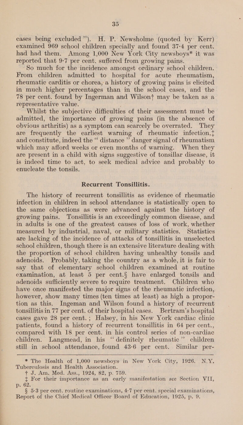30 cases being excluded’”’). H. P. Newsholme (quoted by~ Kerr) examined 969 school children specially and found 37-4 per cent. had had them. Among 1,000 New York City newsboys* it. was reported that 9-7 per cent. suffered from growing pains. --So much for the incidence amongst ordinary school children. From children admitted to hospital for acute rheumatism, rheumatic carditis or chorea, a history of growing pains is elicited in much higher percentages than in the school cases, and the 78 per cent. found by Ingerman and Wilson} may be taken as a representative value. Whilst the subjective difficulties of their assessment must be admitted, the importance of growing pains (in the absence of obvious arthritis) as a symptom can scarcely be overrated. They are frequently the earliest warning of rheumatic infection,t and constitute, indeed the “ distance ”’ danger signal of rheumatism which may afford weeks or even months of warning. When they are present in a child with signs suggestive of tonsillar disease, it is indeed time to act, to seek medical advice and probably to enucleate the tonsils. Recurrent Tonsillitis. The history of recurrent tonsillitis as evidence of rheumatic infection in children in school attendance is statistically open to the same objections as were advanced against the history of growing pains. ‘Tonsillitis is an exceedingly common disease, and in adults is one of the greatest causes of loss of work, whether measured by industrial, naval, or military statistics. Statistics are lacking of the incidence of attacks of tonsillitis in unselected school children, though there is an extensive literature dealing with the proportion of school children having unhealthy tonsils and adenoids. Probably, taking the country as a whole, it is fair to say that of elementary school children examined at routine examination, at least 5 per cent.§ have enlarged tonsils and adenoids sufficiently severe to require treatment. Children who have once manifested the major signs of the rheumatic infection, however, show many times (ten times at least) as high a propor- tion as this. Ingeman and Wilson found a history of recurrent tonsillitis in 77 per cent. of their hospital cases. Bertram’s hospital cases gave 28 per cent.; Halsey, in his New York cardiac clinic patients, found a history of recurrent tonsillitis in 64 per cent., compared with 18 per cent. in his control series of non-cardiac children. Langmead, in his “definitely rheumatic” children still in school attendance, found 43-6 per cent. Similar. per- * The Health of 1: 000 newsboys in New pees City, 1926.° N.Y. Tuberculosis and Health Association. + J. Am. Med. Ass., 1924, 82, p. 759. t For their importance as an early Pepa see Section VII, 62. = 5-3 per cent. routine examinations, 4:7 per cent. special examinations, Report of the Chief Medical Officer Board of Education, 1925, p. 9.