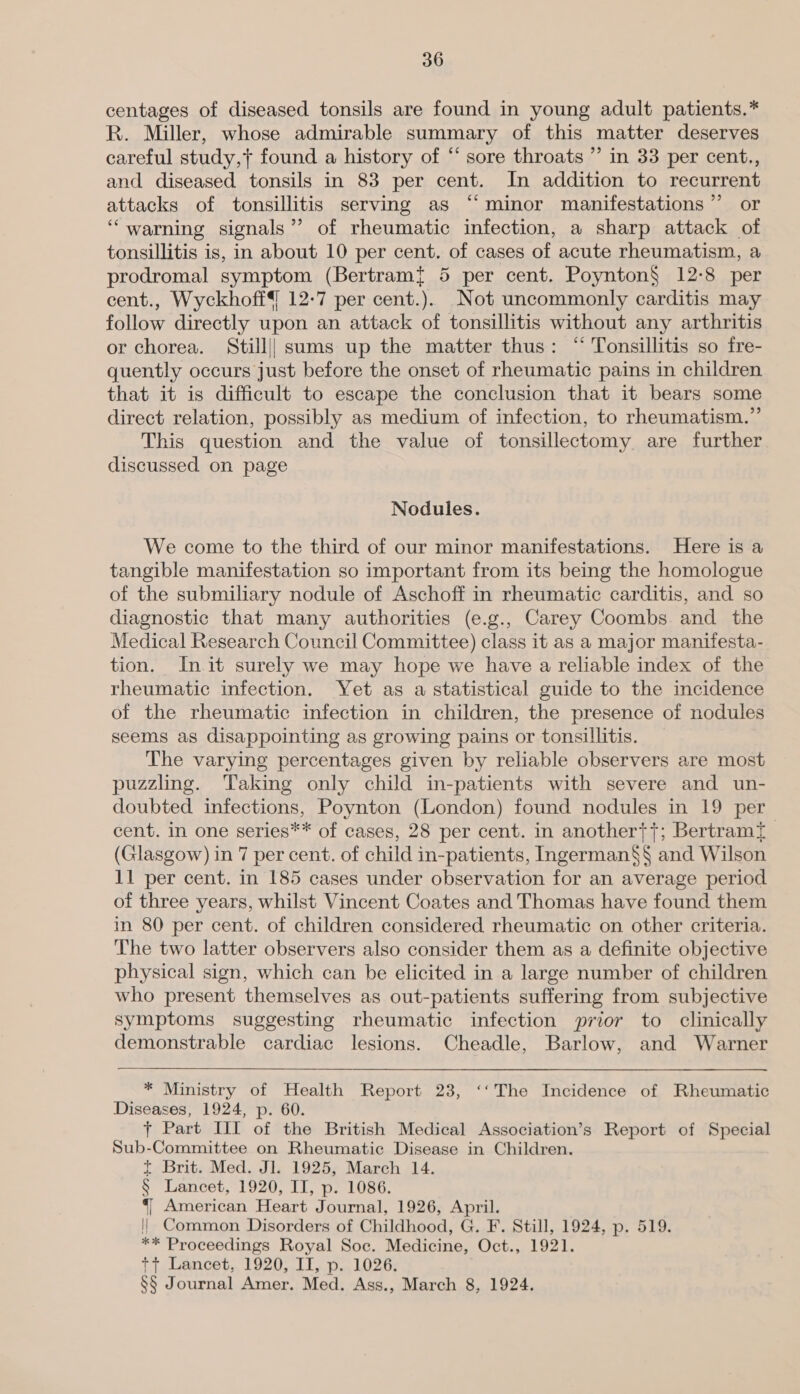 centages of diseased tonsils are found in young adult patients.* R. Miller, whose admirable summary of this matter deserves careful study,+ found a history of “ sore throats ” in 33 per cent., and diseased tonsils in 83 per cent. In addition to recurrent attacks of tonsillitis serving as “‘minor manifestations”’ or “warning signals’’ of rheumatic infection, a sharp attack of tonsillitis is, in about 10 per cent. of cases of acute rheumatism, a prodromal symptom (Bertram? 5 per cent. Poynton§ 12:8 per cent., Wyckhoff{ 12-7 per cent.). Not uncommonly carditis may follow directly upon an attack of tonsillitis without any arthritis or chorea. Still|| sums up the matter thus: “ Tonsillitis so fre- quently occurs just before the onset of rheumatic pains in children that it is difficult to escape the conclusion that it bears some direct relation, possibly as medium of infection, to rheumatism.” This question and the value of tonsillectomy are further discussed on page Nodules. We come to the third of our minor manifestations. Here is a tangible manifestation so important from its being the homologue of the submiliary nodule of Aschoff in rheumatic carditis, and so diagnostic that many authorities (e.g., Carey Coombs and the Medical Research Council Committee) class it as a major manifesta- tion. Init surely we may hope we have a reliable index of the rheumatic infection. Yet as a statistical guide to the incidence of the rheumatic infection in children, the presence of nodules seems as disappointing as growing pains or tonsillitis. The varying percentages given by reliable observers are most puzzling. Taking only child in-patients with severe and un- doubted infections, Poynton (London) found nodules in 19 per cent. in one series** of cases, 28 per cent. in another{+; Bertramt | (Glasgow) in 7 per cent. of child in-patients, Ingerman§§ and Wilson 11 per cent. in 185 cases under observation for an average period of three years, whilst Vincent Coates and Thomas have found them in 80 per cent. of children considered rheumatic on other criteria. The two latter observers also consider them as a definite objective physical sign, which can be elicited in a large number of children who present themselves as out-patients suffering from subjective symptoms suggesting rheumatic infection prior to clinically demonstrable cardiac lesions. Cheadle, Barlow, and Warner * Ministry of Health Report 23, ‘‘The Incidence of Rheumatic Diseases, 1924, p. 60. + Part III of the British Medical Association’s Report of Special Sub-Committee on Rheumatic Disease in Children. t Brit. Med. Jl. 1925, March 14. § Lancet, 1920, II, p. 1086. 4] American Heart Journal, 1926, April. || Common Disorders of Childhood, G. F. Still, 1924, p. 519. ** Proceedings Royal Soc. Medicine, Oct., 1921. tt Lancet, 1920, IT, p., 1026: §§ Journal Amer. Med. Ass., March 8, 1924.