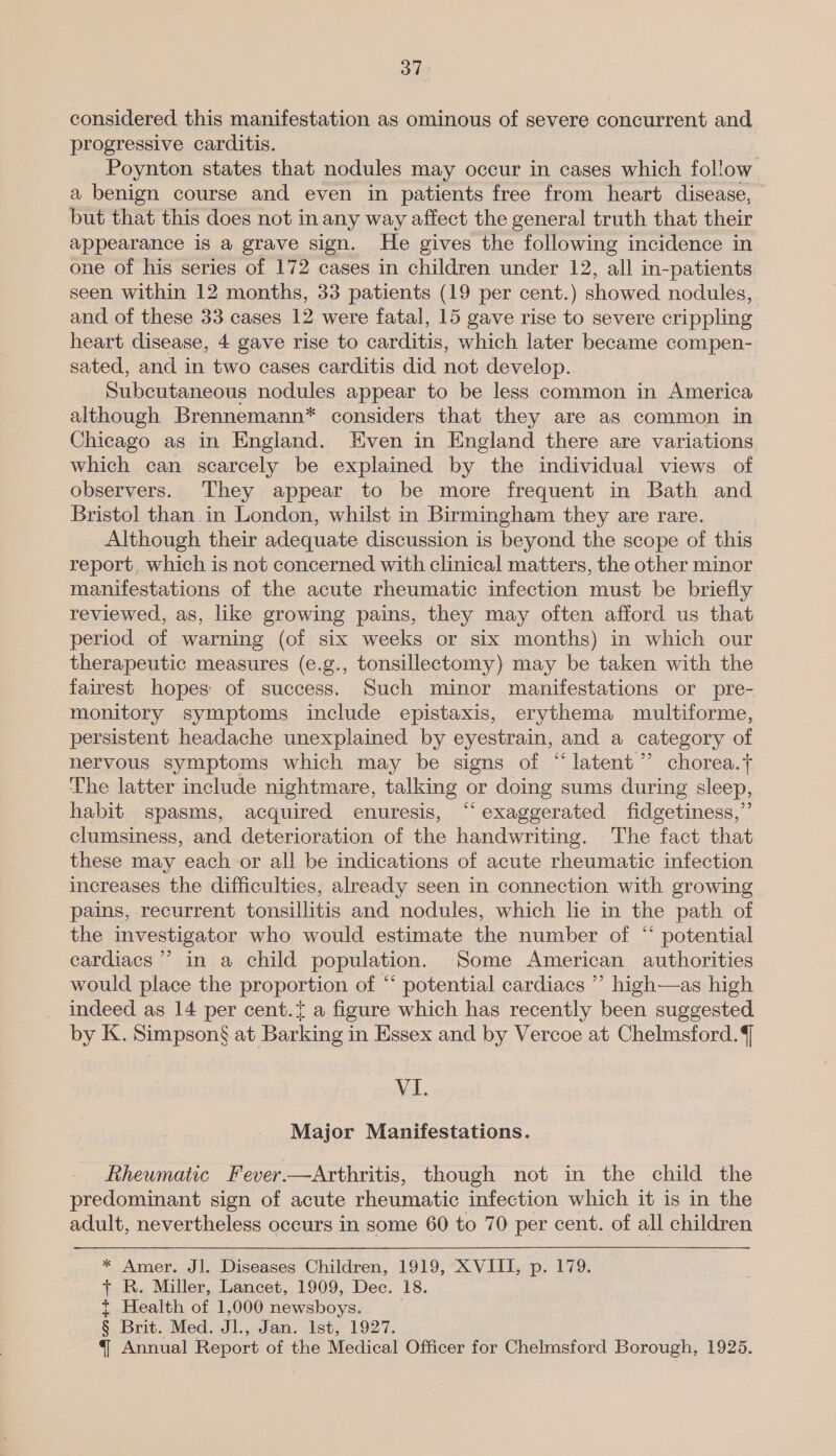 considered this manifestation as ominous of severe concurrent and progressive carditis. Poynton states that nodules may occur in cases which follow a benign course and even in patients free from heart disease, but that this does not in any way affect the general truth that their appearance is a grave sign. He gives the following incidence in one of his series of 172 cases in children under 12, all in-patients seen within 12 months, 33 patients (19 per cent.) showed nodules, and. of these 33 cases 12 were fatal, 15 gave rise to severe crippling heart disease, 4 gave rise to carditis, which later became compen- sated, and in two cases carditis did not develop. Subcutaneous nodules appear to be less common in America although Brennemann* considers that they are as common in Chicago as in England. Even in England there are variations which can scarcely be explained by the individual views of observers. They appear to be more frequent in Bath and Bristol than in London, whilst in Birmingham they are rare. Although their adequate discussion is beyond the scope of this report, which is not concerned with clinical matters, the other minor manifestations of the acute rheumatic infection must be briefly reviewed, as, like growing pains, they may often afford us that period of warning (of six weeks or six months) in which our therapeutic measures (e.g., tonsillectomy) may be taken with the fairest hopes of success. Such minor manifestations or pre- monitory symptoms include epistaxis, erythema multiforme, persistent headache unexplained by eyestrain, and a category of nervous symptoms which may be signs of “latent ”’ chorea.y ‘he latter include nightmare, talking or doing sums during sleep, habit spasms, acquired enuresis, “‘ exaggerated fidgetiness,”’ clumsiness, and deterioration of the handwriting. The fact that these may each or all be indications of acute rheumatic infection increases the difficulties, already seen in connection with growing pains, recurrent tonsillitis and nodules, which lie in the path of the investigator who would estimate the number of “ potential cardiacs ’ in a child population. Some American authorities would place the proportion of “ potential cardiacs ”’ high—as high indeed as 14 per cent.{ a figure which has recently been suggested by K. Simpson§ at Barking in Essex and by Vercoe at Chelmsford. ] VI. Major Manifestations. Rheumatic Fever.—Arthritis, though not in the child the predominant sign of acute rheumatic infection which it is in the adult, nevertheless occurs in some 60 to 70 per cent. of all children * Amer. Jl. Diseases Children, 1919, XVIII, p. 179. + R. Miller, Lancet, 1909, Dec. 18. t Health of 1,000 newsboys. § Brit. Med. Jl., Jan. Ist, 1927. § Annual Report of the Medical Officer for Chelmsford Borough, 1925.