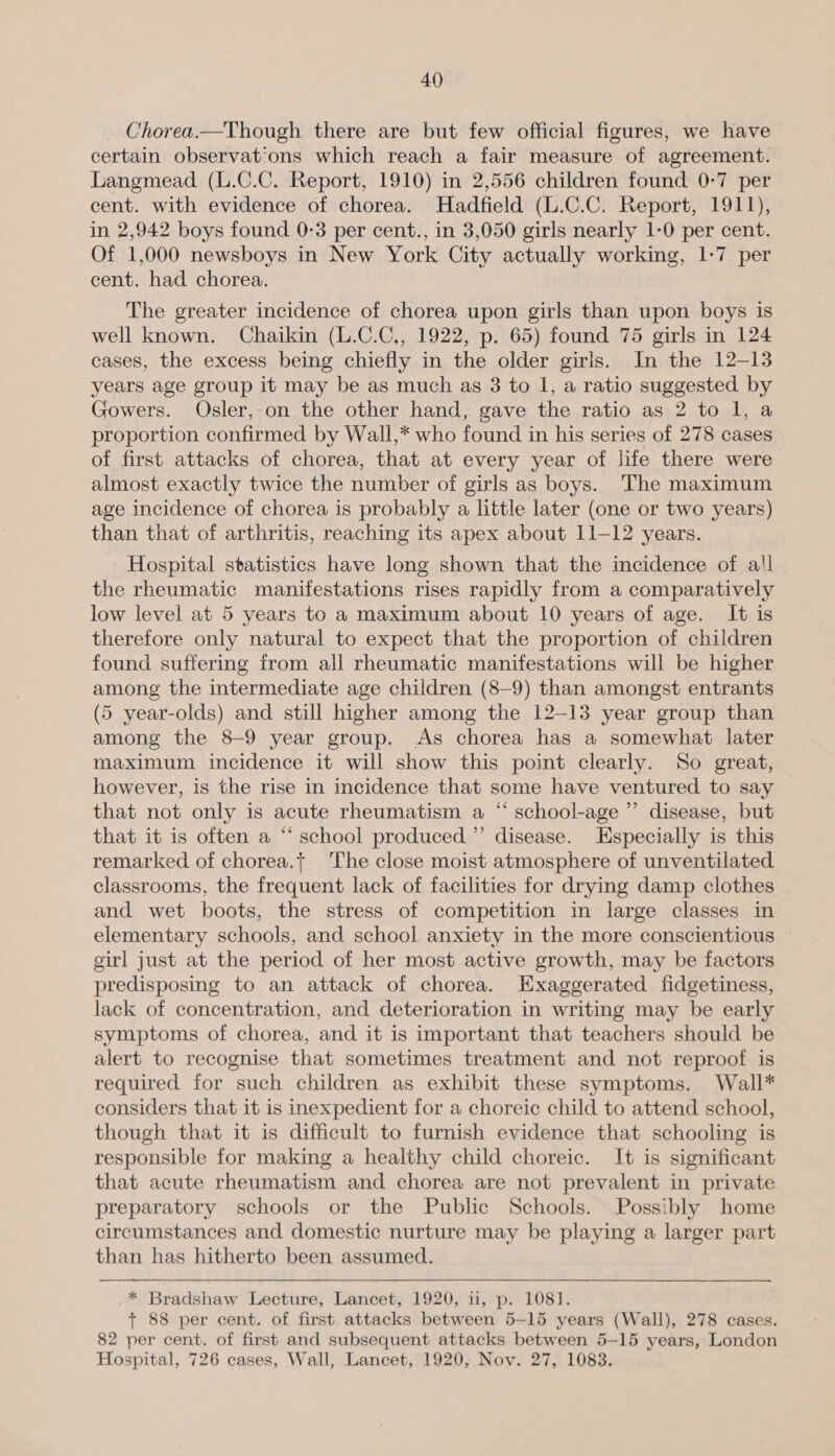Chorea.—Though there are but few official figures, we have certain observat'ons which reach a fair measure of agreement. Langmead (L.C.C. Report, 1910) in 2,556 children found 0-7 per cent. with evidence of chorea. Hadfield (L.C.C. Report, 1911), in 2,942 boys found 0-3 per cent., in 3,050 girls nearly 1-0 per cent. Of 1,000 newsboys in New York City actually working, 1-7 per cent. had chorea. The greater incidence of chorea upon girls than upon boys 1s well known. Chaikin (L.C.C,, 1922, p. 65) found 75 girls in 124 cases, the excess being chiefly in the older girls. In the 12-13 years age group it may be as much as 3 to 1, a ratio suggested by Gowers. Osler, on the other hand, gave the ratio as 2 to l, a proportion confirmed by Wall,* who found in his series of 278 cases of first attacks of chorea, that at every year of life there were almost exactly twice the number of girls as boys. The maximum age incidence of chorea is probably a little later (one or two years) than that of arthritis, reaching its apex about 11-12 years. Hospital statistics have long shown that the incidence of all the rheumatic manifestations rises rapidly from a comparatively low level at 5 years to a maximum about 10 years of age. It is therefore only natural to expect that the proportion of children found suffering from all rheumatic manifestations will be higher among the intermediate age children (8—9) than amongst entrants (5 year-olds) and still higher among the 12-13 year group than among the 8-9 year group. As chorea has a somewhat later maximum incidence it will show this point clearly. So great, however, is the rise in incidence that some have ventured to say that not only is acute rheumatism a “ school-age ” disease, but that it is often a “ school produced’ disease. Especially is this remarked of chorea.t The close moist atmosphere of unventilated classrooms, the frequent lack of facilities for drying damp clothes and wet boots, the stress of competition in large classes in elementary schools, and school anxiety in the more conscientious — girl just at the period of her most active growth, may be factors predisposing to an attack of chorea. Exaggerated fidgetiness, lack of concentration, and deterioration in writing may be early symptoms of chorea, and it is important that teachers should be alert to recognise that sometimes treatment and not reproof is required for such children as exhibit these symptoms. Wall* considers that it is inexpedient for a choreic child to attend school, though that it is difficult to furnish evidence that schooling is responsible for making a healthy child choreic. It is significant that acute rheumatism and chorea are not prevalent in private preparatory schools or the Public Schools. Possibly home circumstances and domestic nurture may be playing a larger part than has hitherto been assumed. * Bradshaw Lecture, Lancet, 1920, u, p. 1081. + 88 per cent. of first attacks between 5-15 years (Wall), 278 cases. 82 per cent. of first and subsequent attacks between 5-15 years, London Hospital, 726 cases, Wall, Lancet, 1920, Nov. 27, 1083.  