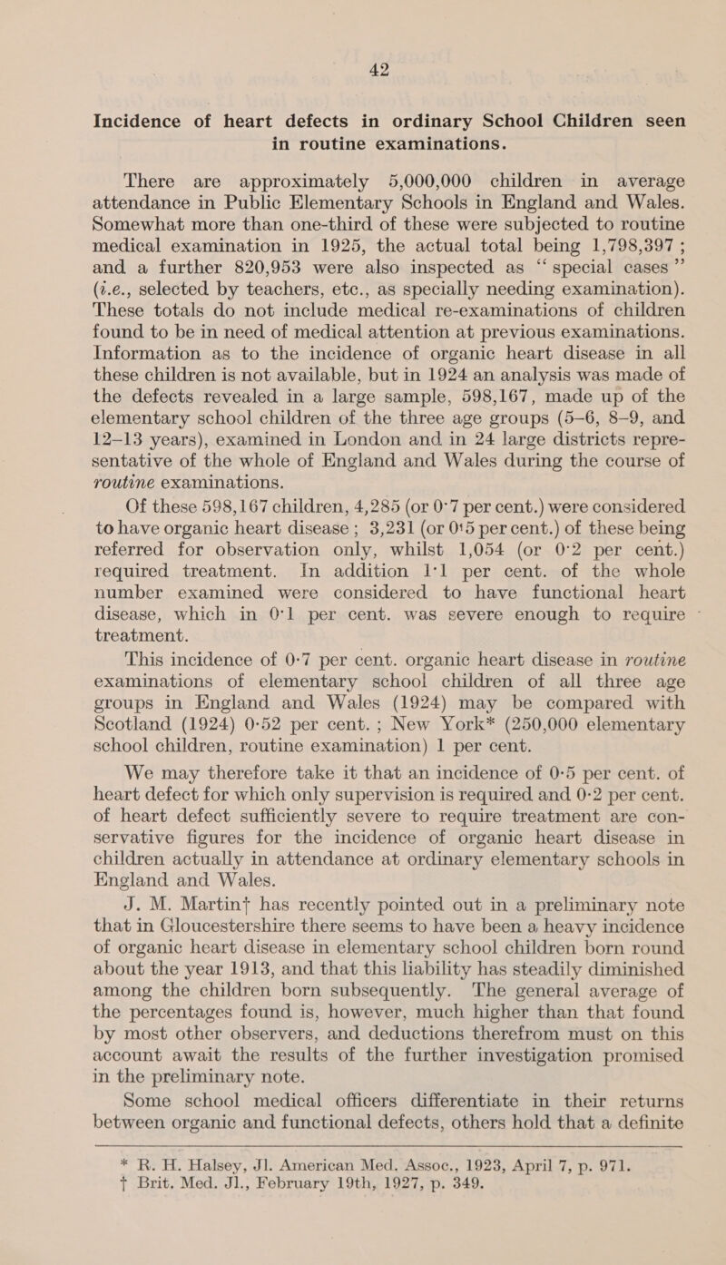 Incidence of heart defects in ordinary School Children seen in routine examinations. There are approximately 5,000,000 children in average attendance in Public Elementary Schools in England and Wales. Somewhat more than one-third of these were subjected to routine medical examination in 1925, the actual total being 1,798,397 ; and a further 820,953 were also inspected as “special cases ”’ (7.e., selected by teachers, etc., as specially needing examination). These totals do not include medical re-examinations of children found to be in need of medical attention at previous examinations. Information as to the incidence of organic heart disease in all these children is not available, but in 1924 an analysis was made of the defects revealed in a large sample, 598,167, made up of the elementary school children of the three age groups (5-6, 8-9, and 12-13 years), examined in London and in 24 large districts repre- sentative of the whole of England and Wales during the course of routine examinations. Of these 598,167 children, 4,285 (or 0°7 per cent.) were considered. to have organic heart disease ; 3,231 (or 015 per cent.) of these being referred for observation only, whilst 1,054 (or 0°2 per cent.) required treatment. In addition I'l per cent. of the whole number examined were considered to have functional heart disease, which in 0:1 per cent. was severe enough to require ~ treatment. This incidence of 0-7 per cent. organic heart disease in rowtine examinations of elementary school children of all three age groups in England and Wales (1924) may be compared with Scotland (1924) 0-52 per cent. ; New York* (250,000 elementary school children, routine examination) 1 per cent. We may therefore take it that an incidence of 0-5 per cent. of heart defect for which only supervision is required and 0-2 per cent. of heart defect sufficiently severe to require treatment are con- servative figures for the incidence of organic heart disease in children actually in attendance at ordinary elementary schools in England and Wales. J. M. Martin} has recently pointed out in a preliminary note that in Gloucestershire there seems to have been a heavy incidence of organic heart disease in elementary school children born round about the year 1913, and that this liability has steadily diminished among the children born subsequently. The general average of the percentages found is, however, much higher than that found by most other observers, and deductions therefrom must on this account await the results of the further investigation promised in the preliminary note. Some school medical officers differentiate in their returns between organic and functional defects, others hold that a definite * R. H. Halsey, Jl. American Med. Assoc., 1923, April 7, p. 971. {+ Brit. Med. Jl., February 19th, 1927, p. 349.
