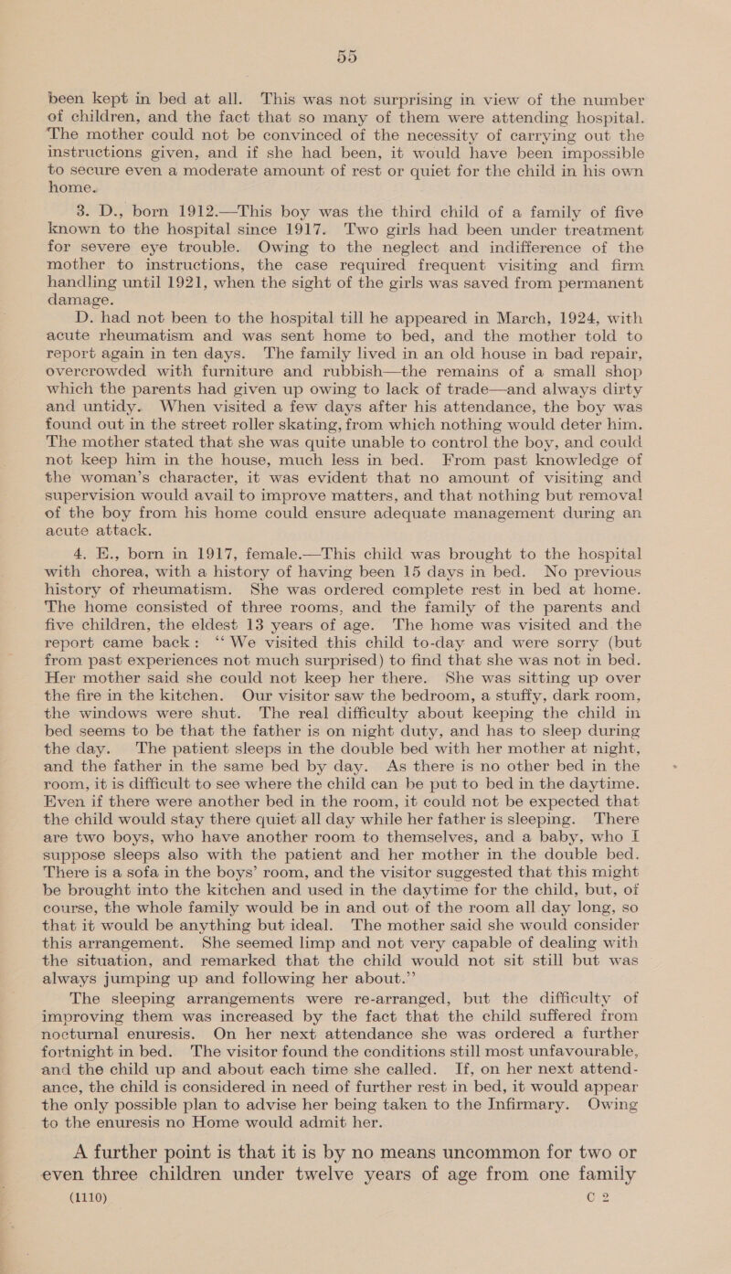5d been kept in bed at all. This was not surprising in view of the number of children, and the fact that so many of them were attending hospital. The mother could not be convinced of the necessity of carrying out the instructions given, and if she had been, it would have been impossible to secure even a moderate amount of rest or quiet for the child in his own home. 3. D., born 1912.—This boy was the third child of a family of five known to the hospital since 1917. Two girls had been under treatment for severe eye trouble. Owing to the neglect and indifference of the mother to instructions, the case required frequent visiting and firm handling until 1921, when the sight of the girls was saved from permanent damage. D. had not been to the hospital till he appeared in March, 1924, with acute rheumatism and was sent home to bed, and the mother told to report again in ten days. The family lived in an old house in bad repair, overcrowded with furniture and rubbish—the remains of a small shop which the parents had given up owing to lack of trade—and always dirty and untidy. When visited a few days after his attendance, the boy was found out in the street roller skating, from which nothing would deter him. The mother stated that she was quite unable to control the boy, and could not keep him in the house, much less in bed. From past knowledge of the woman’s character, it was evident that no amount of visiting and supervision would avail to improve matters, and that nothing but removal of the boy from his home could ensure adequate management during an acute attack. 4. K., born in 1917, female.—This child was brought to the hospital with chorea, with a history of having been 15 days in bed. No previous history of rheumatism. She was ordered complete rest in bed at home. The home consisted of three rooms, and the family of the parents and five children, the eldest 13 years of age. The home was visited and. the report came back: ‘‘ We visited this child to-day and were sorry (but from past experiences not much surprised) to find that she was not in bed. Her mother said she could not keep her there. She was sitting up over the fire in the kitchen. Our visitor saw the bedroom, a stuffy, dark room, the windows were shut. The real difficulty about keeping the child in bed seems to be that the father is on night duty, and has to sleep during the day. The patient sleeps in the double bed with her mother at night, and the father in the same bed by day. As there is no other bed in the room, it is difficult to see where the child can be put to bed in the daytime. Even if there were another bed in the room, it could not be expected that the child would stay there quiet all day while her father is sleeping. There are two boys, who have another room to themselves, and a baby, who If suppose sleeps also with the patient and her mother in the double bed. There is a sofa in the boys’ room, and the visitor suggested that this might be brought into the kitchen and used in the daytime for the child, but, of course, the whole family would be in and out of the room all day long, so that it would be anything but ideal. The mother said she would consider this arrangement. She seemed limp and not very capable of dealing with the situation, and remarked that the child would not sit still but was always jumping up and following her about.” The sleeping arrangements were re-arranged, but the difficulty of improving them was increased by the fact that the child suffered from nocturnal enuresis. On her next attendance she was ordered a further fortnight in bed. The visitor found the conditions still most unfavourable, and the child up and about each time she ealled. If, on her next attend- ance, the child is considered in need of further rest in bed, it would appear the only possible plan to advise her being taken to the Infirmary. Owing to the enuresis no Home would admit her. A further point is that it is by no means uncommon for two or even three children under twelve years of age from one family