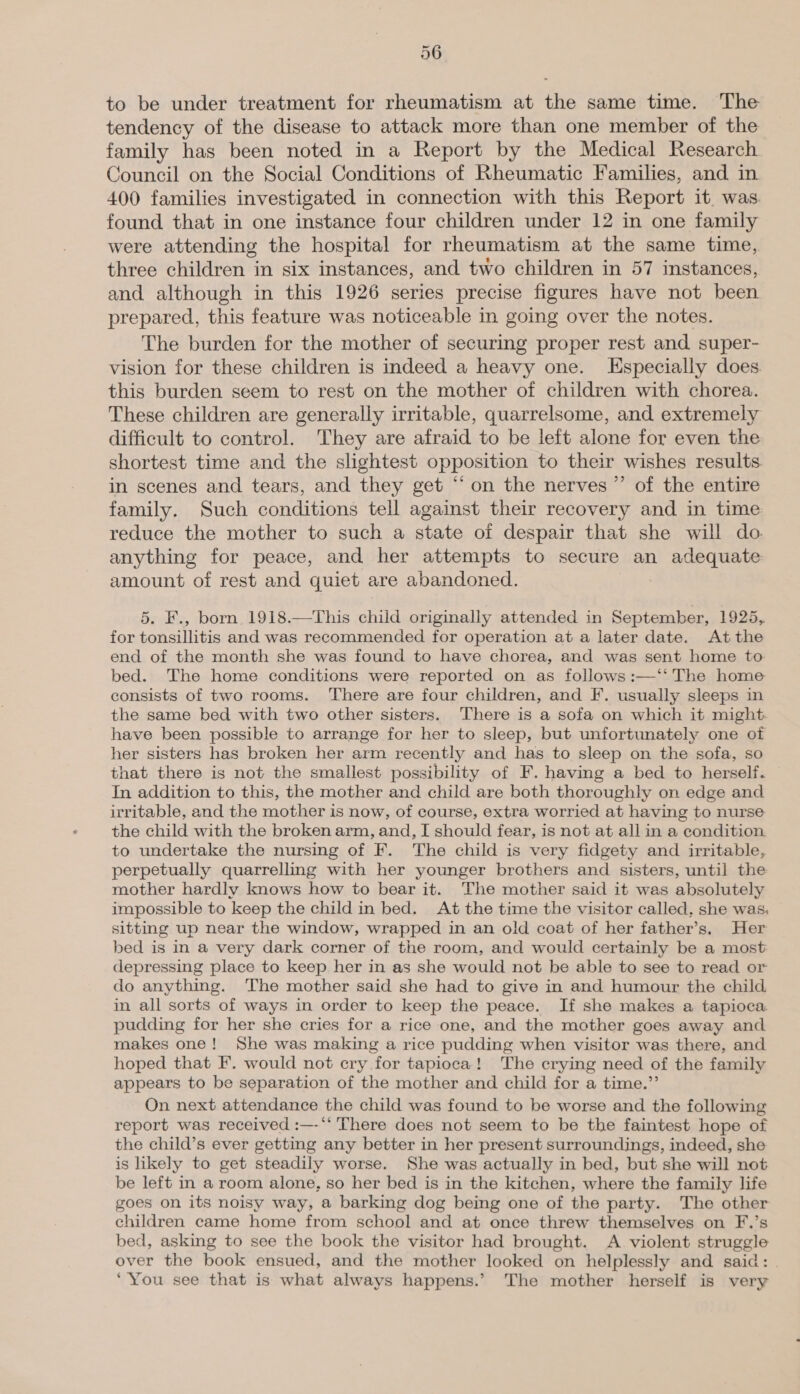 to be under treatment for rheumatism at the same time. The tendency of the disease to attack more than one member of the family has been noted in a Report by the Medical Research Council on the Social Conditions of Rheumatic Families, and in 400 families investigated in connection with this Report it. was. found that in one instance four children under 12 in one family were attending the hospital for rheumatism at the same time, three children in six instances, and two children in 57 instances, and although in this 1926 series precise figures have not been prepared, this feature was noticeable in going over the notes. The burden for the mother of securing proper rest and super- vision for these children is indeed a heavy one. Especially does. this burden seem to rest on the mother of children with chorea. These children are generally irritable, quarrelsome, and extremely difficult to control. They are afraid to be left alone for even the shortest time and the slightest opposition to their wishes results in scenes and tears, and they get “‘ on the nerves” of the entire family. Such conditions tell against their recovery and in time reduce the mother to such a state of despair that she will do anything for peace, and her attempts to secure an adequate amount of rest and quiet are abandoned. 5. F., born 1918.—This child originally attended in September, 1925, for tonsillitis and was recommended for operation at a later date. At the end of the month she was found to have chorea, and was sent home to bed. The home conditions were reported on as follows :—‘‘ The home consists of two rooms. There are four children, and F. usually sleeps in the same bed with two other sisters. There is a sofa on which it might. have been possible to arrange for her to sleep, but unfortunately one of her sisters has broken her arm recently and has to sleep on the sofa, so that there is not the smallest possibility of F. having a bed to herself. In addition to this, the mother and child are both thoroughly on edge and irritable, and the mother is now, of course, extra worried at having to nurse the child with the broken arm, and, I should fear, is not at all in a condition to undertake the nursing of F. The child is very fidgety and irritable, perpetually quarrelling with her younger brothers and sisters, until the mother hardly knows how to bear it. The mother said it was absolutely impossible to keep the child in bed. At the time the visitor called, she was, sitting up near the window, wrapped in an old coat of her father’s. Her bed is in a very dark corner of the room, and would certainly be a most depressing place to keep her in as she would not be able to see to read or do anything. The mother said she had to give in and humour the child in all sorts of ways in order to keep the peace. If she makes a tapioca pudding for her she cries for a rice one, and the mother goes away and makes one! She was making a rice pudding when visitor was there, and hoped that F. would not cry for tapioca! The crying need of the family appears to be separation of the mother and child for a time.”’ On next attendance the child was found to be worse and the following report was received :—-*‘ There does not seem to be the faintest hope of the child’s ever getting any better in her present surroundings, indeed, she is likely to get steadily worse. She was actually in bed, but she will not be left in a room alone, so her bed is in the kitchen, where the family life goes on its noisy way, a barking dog being one of the party. The other children came home from school and at once threw themselves on F.’s bed, asking to see the book the visitor had brought. A violent struggle over the book ensued, and the mother looked on helplessly and said: . ‘You see that is what always happens.’ The mother herself is very