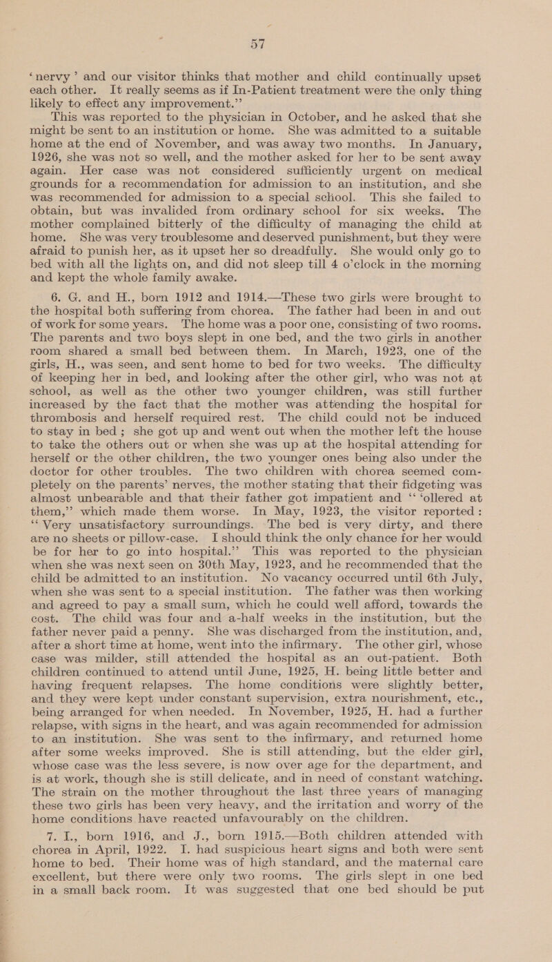 ‘nervy ’ and our visitor thinks that mother and child continually upset each other. It really seems as if In-Patient treatment were the only thing likely to effect any improvement.”’ This was reported to the physician in October, and he asked that she might be sent to an institution or home. She was admitted to a suitable home at the end of November, and was away two months. In January, 1926, she was not so well, and the mother asked for her to be sent away again. Her case was not considered sufficiently urgent on medical grounds for a recommendation for admission to an institution, and she was recommended for admission to a special school. This she failed to obtain, but was invalided from ordinary school for six weeks. The mother complained bitterly of the difficulty of managing the child at home. She was very troublesome and deserved punishment, but they were afraid to punish her, as it upset her so dreadfully. She would only go to bed with all the lights on, and did not sleep till 4 o’clock in the morning and kept the whole family awake. 6. G. and H., born 1912 and 1914.—These two girls were brought to the hospital both suffering from chorea. The father had been in and out of work for some years. The home was a poor one, consisting of two rooms. The parents and two boys slept in one bed, and the two girls in another room shared a small bed between them. In March, 1923, one of the girls, H., was seen, and sent home to bed for two weeks.. The difficulty of keeping her in bed, and looking after the other girl, who was not at school, as well as the other two younger children, was still further increased by the fact that the mother was attending the hospital for thrombosis and herself required rest. The child could not be induced to stay in bed; she got up and went out when the mother left the house to take the others out or when she was up at the hospital attending for herself or the other children, the two younger ones being also under the doctor for other troubles. The two children with chorea seemed com- pletely on the parents’ nerves, the mother stating that their fidgeting was almost unbearable and that their father got impatient and “ ‘ollered at them,’’ which made them worse. In May, 1923, the visitor reported : ‘‘Very unsatisfactory surroundings. The bed is very dirty, and there are no sheets or pillow-case. I should think the only chance for her would be for her to go into hospital.”’ This was reported to the physician when she was next seen on 30th May, 1923, and he recommended that the child be admitted to an institution. No vacancy occurred until 6th July, when she was sent to a special institution. The father was then working and agreed to pay a small sum, which he could well afford, towards the cost. The child was four and a-half weeks in the institution, but the father never paid a penny. She was discharged from the institution, and, after a short time at home, went into the infirmary. The other girl, whose case was milder, still attended the hospital as an out-patient. Both children continued to attend until June, 1925, H. being little better and having frequent relapses. The home conditions were slightly better, and they were kept under constant supervision, extra nourishment, etc., being arranged for when needed. In November, 1925, H. had a further relapse, with signs in the heart, and was again recommended for admission to an institution. She was sent to the infirmary, and returned home after some weeks improved. She is still attending, but the elder girl, whose case was the less severe, is now over age for the department, and is at work, though she is still delicate, and in need of constant watching. The strain on the mother throughout the last three years of managing these two girls has been very heavy, and the irritation and worry of the home conditions have reacted unfavourably on the children. 7. I., born 1916, and J., born 1915.—Both children attended with chorea in April, 1922. JI. had suspicious heart signs and both were sent home to bed. Their home was of high standard, and the maternal care excellent, but there were only two rooms. The girls slept in one bed in a small back room. It was suggested that one bed should be put