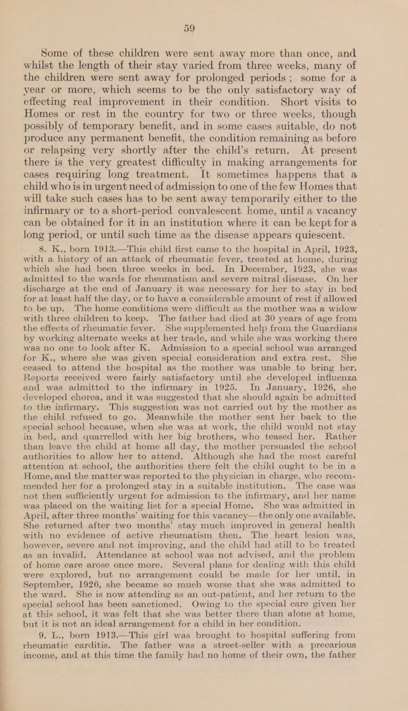 Some of these children were sent away more than once, and whilst the length of their stay varied from three weeks, many of the children were sent away for prolonged periods ; some for a year or more, which seems to be the only satisfactory way of effecting real improvement in their condition. Short visits to Homes or rest in the country for two or three weeks, though possibly of temporary benefit, and in some cases suitable, do not produce any permanent benefit, the condition remaining as before or relapsing very shortly after the child’s return. At present there is the very greatest difficulty in making arrangements for cases requiring long treatment. It sometimes happens that a child who is in urgent need of admission to one of the few Homes that will take such cases has to be sent away temporarily either to the infirmary or to a short-period convalescent home, until a vacancy can be obtained for it in an institution where it can be kept for a long period, or until such time as the disease appears quiescent. 8. K., born 1913.—This child first came to the hospital in April, 1923, with a history of an attack of rheumatic fever, treated at home, during which she had been three weeks in bed. In December, 1923, she was admitted to the wards for rheumatism and severe mitral disease. On her discharge at the end of January it was necessary for her to stay in bed for at least half the day, or to have a considerable amount of rest if allowed to be up. ‘The home conditions were difficult as the mother was a widow with three children to keep. The father had died at 30 years of age from the effects of rheumatic fever. She supplemented help from the Guardians by working alternate weeks at her trade, and while she was working there was no one to look after K. Admission to a special school was arranged for K., where she was given special consideration and extra rest. She ceased to attend the hospital as the mother was unable to bring her. Reports received were fairly satisfactory until she developed influenza and was admitted to the infirmary in 1925. In January, 1926, she developed chorea, and it was suggested that she should again be admitted to the infirmary. This suggestion was not carried out by the mother as the child refused to go. Meanwhile the mother sent her back to the special school because, when she was at work, the child would not stay in bed, and quarrelled with her big brothers, who teased her. Rather than leave the child at home all day, the mother persuaded the school authorities to allow her to attend. Although she had the most careful attention at school, the authorities there felt the child ought to be in a Home, and the matter was reported to the physician in charge, who recom- mended her for a prolonged stay in a suitable institution. The case was not then sufficiently urgent for admission to the infirmary, and her name was placed on the waiting list for a special Home. She was admitted in April, after three months’ waiting for this vacancy—the only one available. She returned after two months’ stay much improved in general health with no evidence of active rheumatism then. The heart lesion was, however, severe and not improving, and the child had still to be treated as an invalid. Attendance at school was not advised, and the problem of home care arose once more. Several plans for dealing with this child were explored, but no arrangement could be made for her until, in September, 1926, she became so much worse that she was admitted to the ward. She is now attending as an out-patient, and her return to the special school has been sanctioned. Owing to the special care given her at this school, it was felt that she was better there than alone at home, but it is not an ideal arrangement for a child in her condition. 9. L., born 1913.—This girl was brought to hospital suffering from rheumatic carditis. The father was a street-seller with a precarious income, and at this time the family had no home of their own, the father 