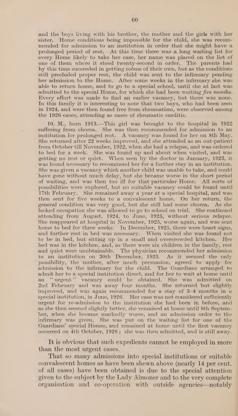 and the boys living with his brother, the mother and the girls with her sister. Home conditions being impossible for the child, she was recom- mended for admission to an institution in order that she might have a prolonged period of rest. At this time there was a long waiting list for every Home likely to take her case, her name was placed on the list of one of them where it stood twenty-second in order. The parents had by this time succeeded in getting robms of their own, but as the conditions still precluded proper rest, the child was sent to the infirmary pending her admission to the Home. After some weeks in the infirmary she was able to return home, and to go to a special school, until she at last was admitted to the special Home, for which she had been waiting five months. Every effort was made to find an earlier vacancy, but there was none. In this family it is interesting to note that two boys, who had been seen in 1924, and were then found free from rheumatism, were observed among the 1926 cases, attending as cases of rheumatic carditis. 10. M., born 1913.—This girl was brought to the hospital in 1922 suffering from chorea. She was then recommended for admission to an institution for prolonged rest. A vacancy was found for her on 8th May. She returned after 22 weeks improved, and she attended as an out-patient from October till November, 1922, when she had a relapse, and was ordered to bed for a week. She was found up and about when visited, and was getting no rest or quiet. When seen by the doctor in January, 1923, it was found necessary to recommend her for a further stay in an institution. She was given a vacancy which another child was unable to take, and could have gone without much delay, but she became worse in the short period of waiting, and was then too ill for that particular Home. All sorts of possibilities were explored, but no suitable vacancy could be found until 17th February. She remained away a year at a special hospital, and was then sent for five weeks to a convalescent home. On her return, the general condition was very good, but she still had some chorea. As she lacked occupation she was allowed to go to school on trial. She continued attending from August, 1924, to June, 1925, without serious relapse. She reappeared at hospital in November, 1925, worse again, and was sent home to bed for three weeks. In December, 1925, there were heart signs, and further rest in bed was necessary. When visited she was found not to be in bed, but sitting up in a small and overcrowded kitchen. Her bed was in the kitchen, and, as there were six children in the family, rest and quiet were unobtainable. The physician recommended her admission to an institution on 30th December, 1925. As it seemed the only possibility, the mother, after much persuasion, agreed to apply for admission to the infirmary for the child. The Guardians arranged. to admit her to a special institution direct, and for her to wait at home until an ‘“‘urgent’’ vacancy could be obtained. She was admitted on 2nd February and was away four months. She returned but slightly improved, and was again recommended for a stay of 3-4 months in a special institution, in June, 1926. Her case was not considered sufficiently urgent for re-admission to the institution she had been in before, and as she then seemed slightly better, she remained at home until 8th Septem- ber, when she became markedly worse, and an admission order to the infirmary was given. She was put on the waiting list for one of the Guardians’ special Homes, and remained at home until the first vacancy occurred on 4th October, 1926; she was then admitted, and is still away. It is obvious that such expedients cannot be employed in more than the most urgent cases. That so many admissions into special institutions or suitable convalescent homes as have been shewn above (nearly 14 per cent. of all cases) have been obtained is due to the special attention given to the subject by the Lady Almoner and to the very complete organisation and co-operation with outside agencies—notably