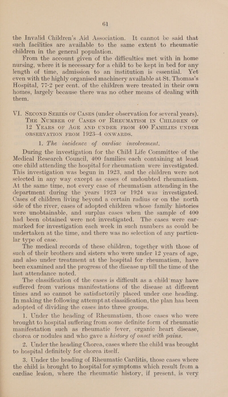 the Invalid Children’s Aid Association. It cannot be said that such facilities are available to the same extent to rheumatic children in the general population. From the account given of the difficulties met with in home nursing, where it is necessary for a child to be kept in bed for any length of time, admission to an institution is essential. Yet even with the highly organised machinery available at St. 'Thomas’s Hospital, 77-2 per cent. of the children were treated in their own homes, largely because there was no other means of dealing with them. VI. Seconp Series or Cases (under observation for several years). THe NUMBER OF CASES OF RHEUMATISM IN CHILDREN OF 12 YEARS or AGE AND UNDER FROM 400 FAMILIES UNDER OBSERVATION FROM 1923-4 ONWARDS. 1. The wineidence of cardiac wvolvement. During the investigation for the Child Life Committee of the Medical Research Council, 400 families each containing at least one child attending the hospital for rheumatism were investigated. This investigation was begun in 1923, and the children were not selected in any way except as cases of undoubted rheumatism. At the same time, not every case of rheumatism attending in the department during the years 1923 or 1924 was investigated. Cases of children living beyond a certain radius or on the north side of the river, cases of adopted children whose family histories were unobtainable, and surplus cases when the sample of 400 had been obtained were not investigated. The cases were ear- marked for investigation each week in such numbers as could be undertaken at the time, and there was no selection of any particu- lar type of case. The medical records of these children, together with those of such of their brothers and sisters who were under 12 years of age, and also under treatment at the hospital for rheumatism, have been examined and the progress of the disease up till the time of the last attendance noted. The classification of the cases is difficult as a child’may have suffered from various manifestations of the disease at different times and so cannot be satisfactorily placed under one heading. In making the following attempt at classification, the plan has been adopted of dividing the cases into three groups. 1. Under the heading of Rheumatism, those cases who were brought to hospital suffering from some definite form of rheumatic manifestation such as rheumatic fever, organic heart disease, chorea or nodules and who gave a history of onset with pains. 2. Under the heading Chorea, cases where the child was brought to hospital definitely for chorea, itself. 3. Under the heading of Rheumatic Carditis, those cases where the child is brought to hospital for symptoms which result from a cardiac lesion, where the rheumatic history, if present, is very