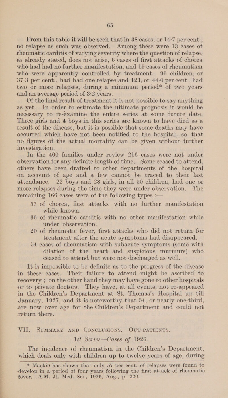 From this table it will be seen that in 38 cases, or 14-7 per cent., no relapse as such was observed. Among these were 13 cases of rheumatic carditis of varying severity where the question of relapse, as already stated, does not arise, 6 cases of first attacks of chorea who had had no further manifestation, and 19 cases of rheumatism who were apparently controlled by treatment. 96 children, or 37:3 per cent., had had one relapse and 123, or 44-0 per cent., had two or more relapses, during a minimum period* of two years and an average period of 3-2 years. Of the final result of treatment it is not possible to say anything as yet. In order to estimate the ultimate prognosis it would be necessary to re-examine the entire series at some future date. Three girls and 4 boys in this series are known to have died as a result of the disease, but it is possible that some deaths may have occurred which have not been notified to the hospital, so that no figures of the actual mortality can be given without further investigation. In the 400 families under review 216 cases were not under observation for any definite length of time. Some ceased to attend, others have been drafted to other departments of the hospital on account of age and a few cannot be traced to their last attendance. 22 boys and 28 girls, in all 50 children, had one or more relapses during the time they were under observation. The remaining 166 cases were of the following types :— 57 of chorea, first attacks with no further manifestation while known. 36 of rheumatic carditis with no other manifestation while under observation. 20 of rheumatic fever, first attacks who did not return for treatment after the acute symptoms had disappeared. 54 cases of rheumatism with subacute symptoms (some with dilation of the heart and suspicious murmurs) who ceased, to attend but were not discharged as well. It is impossible to be definite as to the progress of the disease in these cases. Their failure to attend might be ascribed to recovery ; on the other hand they may have gone to other hospitals or to private doctors. They have, at all events, not re-appeared in the Children’s Department at St. Thomas’s Hospital up till January, 1927, and it is noteworthy that 54, or nearly one-third, are now over age for the Children’s Department and could not return there. VII. SumMMARY AND CONCLUSIONS. OUT-PATIENTS. lst Series—Cases of 1926. The incidence of rheumatism in the Children’s Department, which deals only with children up to twelve years of age, during * Mackie has shown that only 57 per cent. of relapses were found to develop in a period of four years following the first attack of rheumatic fever. A.M. Jl. Med. Sci., 1926, Aug., p. 220.