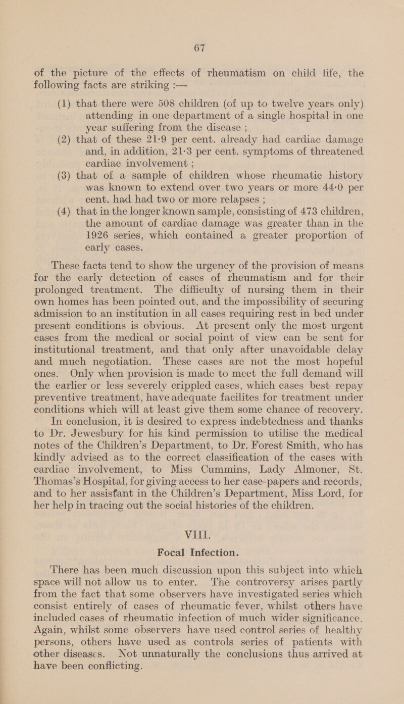 of the picture of the effects of rheumatism on child life, the following facts are striking :— (1) that there were 508 children (of up to twelve years only) attending in one department of a single hospital in one year suffering from the disease ; (2) that of these 21-9 per cent. already had cardiac damage and, in addition, 21-3 per cent. symptoms of threatened cardiac involvement ; (3) that of a sample of children whose rheumatic history was known to extend over two years or more 44:0 per cent. had had two or more relapses ; (4) that in the longer known sample, consisting of 473 children, the amount of cardiac damage was greater than in the 1926 series, which contained a greater proportion of early cases. These facts tend to show the urgency of the provision of means for the early detection of cases of rheumatism and for their prolonged treatment. The difficulty of nursing them in their own homes has been pointed out, and the impossibility of securing admission to an institution in all cases requiring rest in bed under present conditions is obvious. At present only the most urgent cases from the medical or social point of view can be sent for institutional treatment, and that only after unavoidable delay and much negotiation. These cases are not the most hopeful ones. Only when provision is made to meet the full demand will the earlier or less severely crippled cases, which cases best repay preventive treatment, have adequate facilites for treatment under conditions which will at least give them some chance of recovery. In conclusion, it is desired to express indebtedness and thanks to Dr. Jewesbury for his kind permission to utilise the medical notes of the Children’s Department, to Dr. Forest Smith, who has kindly advised as to the correct classification of the cases with cardiac involvement, to Miss Cummins, Lady Almoner, St. Thomas’s Hospital, for giving access to her case-papers and records, and to her assistant in the Children’s Department, Miss Lord, for her help in tracing out the social histories of the children. VIII. Focal Infection. There has been much discussion upon this subject into which space will not allow us to enter. The controversy arises partly from the fact that some observers have investigated series which consist entirely of cases of rheumatic fever, whilst others have included cases of rheumatic infection of much wider significance. Again, whilst some observers have used control series of healthy persons, others have used as controls series of patients with other diseases. Not unnaturally the conclusions thus arrived at have been conflicting.