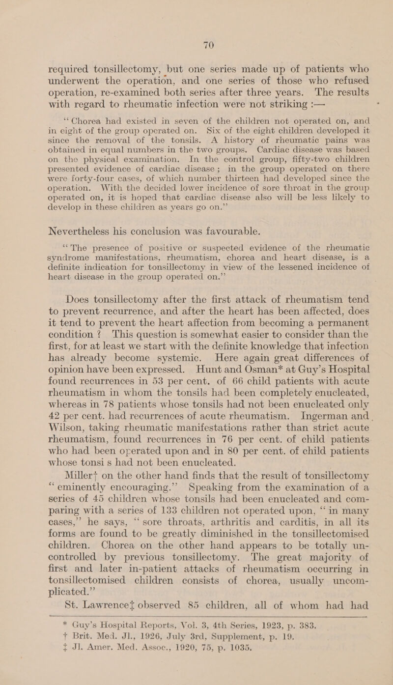 required tonsillectomy, but one series made up of patients who underwent the operation, and one series of those who refused operation, re-examined both series after three years. The results with regard to rheumatic infection were not striking :— ‘*Chorea had existed in seven of the children not operated on, and in eight of the group operated on. Six of the eight children developed it since the removal of the tonsils. A history of rheumatic pains was obtained in equal numbers in the two groups. Cardiac disease was based on the physical examination. In the control group, fifty-two children presented evidence of cardiac disease; in the group operated on there were forty-four cases, of which number thirteen had developed since the operation. With the decided lower incidence of sore throat in the group operated on, it is hoped that cardiac disease also will be less likely to develop in these children as years go on.”’ Nevertheless his conclusion was favourable. ‘“The presence of positive or suspected evidence of the rheumatic syndrome manifestations, rheumatism, chorea and heart disease, is a definite indication for tonsillectomy in view of the lessened incidence of heart disease in the group operated on.” Does tonsillectomy after the first attack of rheumatism tend to prevent recurrence, and after the heart has been affected, does it tend to prevent the heart affection from becoming a permanent condition ¢? This question is somewhat easier to consider than the first, for at least we start with the definite knowledge that infection has already become systemic. Here again great differences of opinion have been expressed. Hunt and Osman* at Guy’s Hospital found recurrences in 53 per cent. of 66 child patients with acute rheumatism in whom the tonsils had been completely enucleated, whereas in 78 patients whose tonsils had not been enucleated only 42 per cent. had recurrences of acute rheumatism. Ingerman and. Wilson, taking rheumatic manifestations rather than strict acute rheumatism, found recurrences in 76 per cent. of child patients. who had been operated upon and in 80 per cent. of child patients whose tonsi s had not been enucleated. | Miller} on the other hand finds that the result of tonsillectomy “eminently encouraging.’ Speaking from the examination of a series of 45 children whose tonsils had been enucleated and com- paring with a series of 133 children not operated upon, “‘ in many cases,” he says, “sore throats, arthritis and carditis, in all its forms are found to be greatly diminished in the tonsillectomised children. Chorea on the other hand appears to be totally un- controlled by previous tonsillectomy. The great majority of first and later in-patient attacks of rheumatism occurring in tonsillectomised children consists of chorea, usually uncom- plicated.” St. Lawrencet observed 85 children, all of whom had had  * Guy’s Hospital Reports, Vol. 3, 4th Series, 1923, p. 383. + Brit. Med. Jl., 1926, July 3rd, Supplement, p. 19.