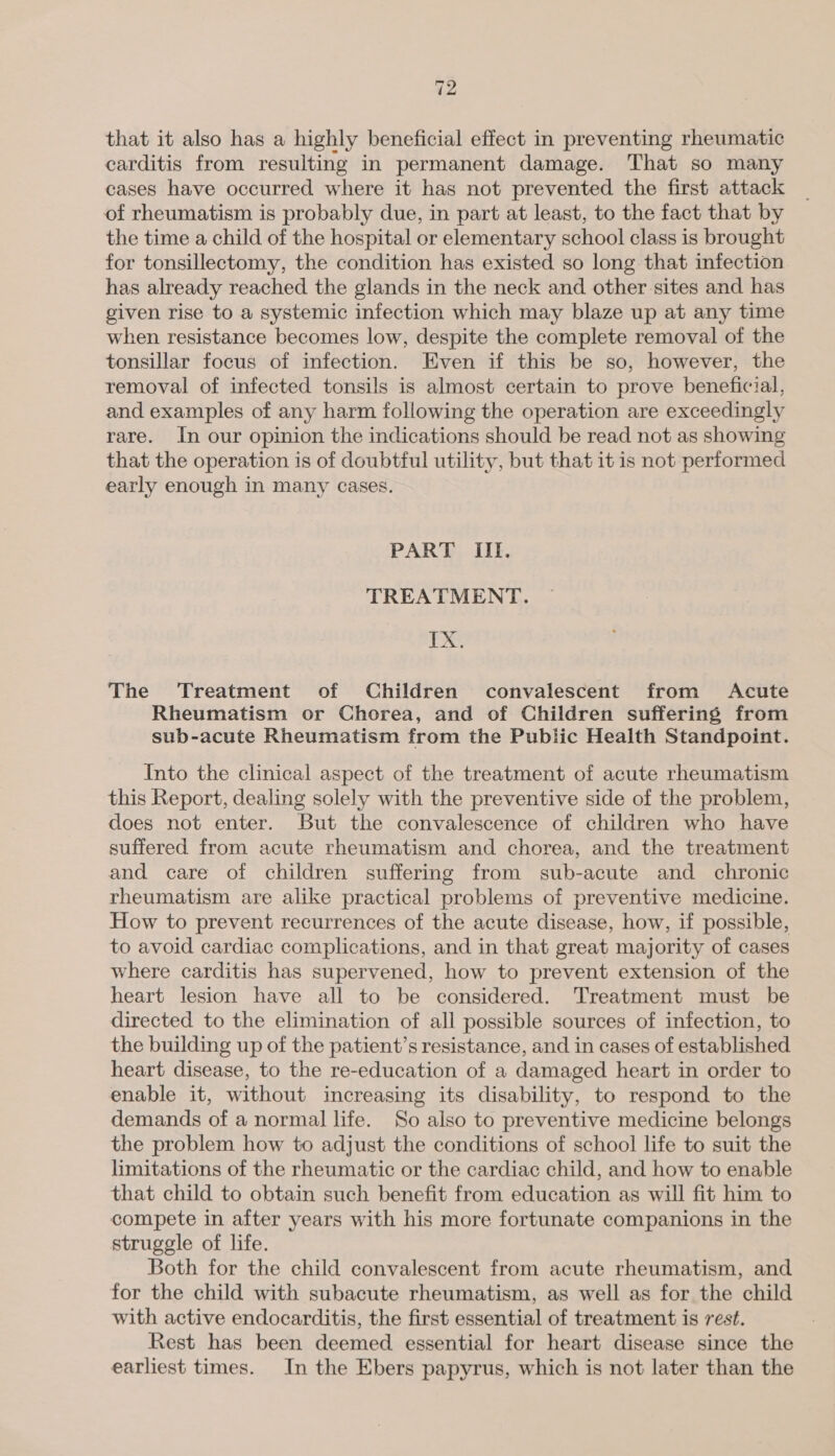 12 that it also has a highly beneficial effect in preventing rheumatic carditis from resulting in permanent damage. That so many cases have occurred where it has not prevented the first attack of rheumatism is probably due, in part at least, to the fact that by the time a child of the hospital or elementary school class is brought for tonsillectomy, the condition has existed so long that infection has already reached the glands in the neck and other sites and has given rise to a systemic infection which may blaze up at any time when resistance becomes low, despite the complete removal of the tonsillar focus of infection. Even if this be so, however, the removal of infected tonsils is almost certain to prove beneficial, and examples of any harm following the operation are exceedingly rare. In our opinion the indications should be read not as showing that the operation is of doubtful utility, but that it is not performed early enough in many cases. PART III. TREATMENT. TX. The Treatment of Children convalescent from Acute Rheumatism or Chorea, and of Children suffering from sub-acute Rheumatism from the Public Health Standpoint. Into the clinical aspect of the treatment of acute rheumatism this Report, dealing solely with the preventive side of the problem, does not enter. But the convalescence of children who have suffered from acute rheumatism and chorea, and the treatment and care of children suffering from sub-acute and chronic rheumatism are alike practical problems of preventive medicine. How to prevent recurrences of the acute disease, how, if possible, to avoid cardiac complications, and in that great majority of cases where carditis has supervened, how to prevent extension of the heart lesion have all to be considered. Treatment must be directed to the elimination of all possible sources of infection, to the building up of the patient’s resistance, and in cases of established heart disease, to the re-education of a damaged heart in order to enable it, without increasing its disability, to respond to the demands of a normal life. So also to preventive medicine belongs the problem how to adjust the conditions of school life to suit the limitations of the rheumatic or the cardiac child, and how to enable that child to obtain such benefit from education as will fit him to compete in after years with his more fortunate companions in the struggle of life. Both for the child convalescent from acute rheumatism, and for the child with subacute rheumatism, as well as for the child with active endocarditis, the first essential of treatment is rest. Rest has been deemed essential for heart disease since the earliest times. In the Ebers papyrus, which is not later than the