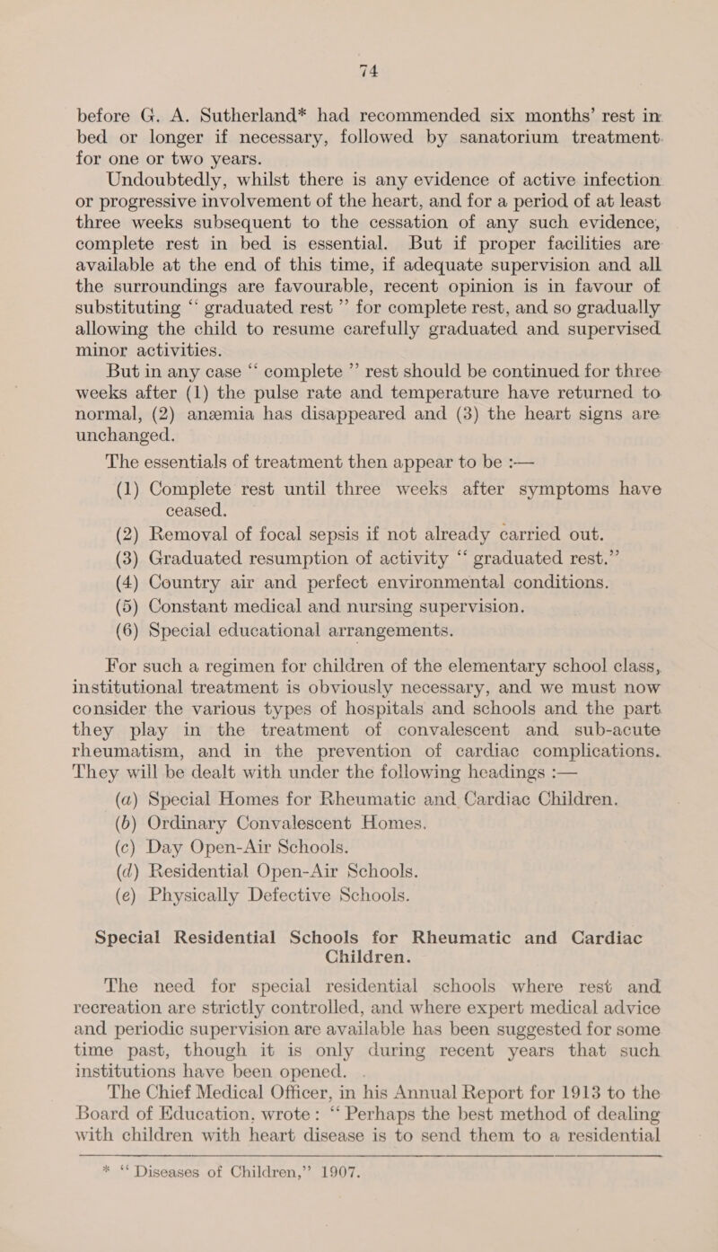before G. A. Sutherland* had recommended six months’ rest in bed or longer if necessary, followed by sanatorium treatment. for one or two years. Undoubtedly, whilst there is any evidence of active infection or progressive involvement of the heart, and for a period of at least three weeks subsequent to the cessation of any such evidence, complete rest in bed is essential. But if proper facilities are available at the end of this time, if adequate supervision and all the surroundings are favourable, recent opinion is in favour of substituting “ graduated rest ’’ for complete rest, and so gradually allowing the child to resume carefully graduated and supervised minor activities. But in any case “ complete ” rest should be continued for three weeks after (1) the pulse rate and temperature have returned to normal, (2) anemia has disappeared and (3) the heart signs are unchanged. The essentials of treatment then appear to be :— (1) Complete rest until three weeks after symptoms have ceased. (2) Removal of focal sepsis if not already carried out. (3) Graduated resumption of activity “ graduated rest.” (4) Country air and perfect environmental conditions. (5) Constant medical and nursing supervision. (6) Special educational arrangements. For such a regimen for children of the elementary school class, institutional treatment is obviously necessary, and we must now consider the various types of hospitals and schools and the part they play in the treatment of convalescent and sub-acute rheumatism, and in the prevention of cardiac complications. They will be dealt with under the following headings :  (a) Special Homes for Rheumatic and. Cardiac Children. (6) Ordinary Convalescent Homes, (c) Day Open-Air Schools. (d) Residential Open-Air Schools. (e) Physically Defective Schools. Special Residential Schools for Rheumatic and Cardiac Children. The need for special residential schools where rest and recreation are strictly controlled, and where expert medical advice and periodic supervision are available has been suggested for some time past, though it is only during recent years that such institutions have been opened. . The Chief Medical Officer, in his Annual Report for 1913 to the Board of Education, wrote: “‘ Perhaps the best method of dealing with children with heart disease is to send them to a residential * “* Diseases of Children,’’? 1907.