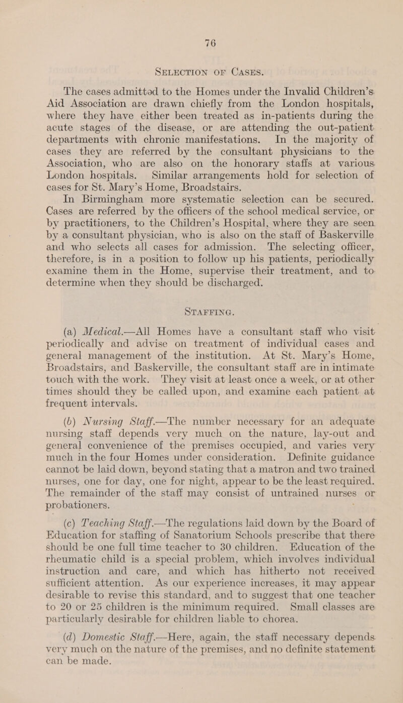 SELECTION OF CASES. The cases admitted to the Homes under the Invalid Children’s Aid Association are drawn chiefly from the London hospitals, where they have either been treated as in-patients during the acute stages of the disease, or are attending the out-patient departments with chronic manifestations. In the majority of cases they are referred by the consultant physicians to the Association, who are also on the honorary stafis at various. London hospitals. Similar arrangements hold for selection of cases for St. Mary’s Home, Broadstairs. In Birmingham more systematic selection can be secured. Cases are referred by the officers of the school medical service, or by practitioners, to the Children’s Hospital, where they are seen. by a consultant physician, who is also on the staff of Baskerville and who selects all cases for admission. The selecting officer, therefore, is in a position to follow up his patients, periodically examine them in the Home, supervise their treatment, and to. determine when they should be discharged. STAFFING. (a) Medical_—All Homes have a consultant staff who visit periodically and advise on treatment of individual cases and general management of the institution. At St. Mary’s Home, Broadstairs, and Baskerville, the consultant staff are in intimate touch with the work. ‘They visit at least once a week, or at other times should they be called upon, and examine each patient at frequent intervals. (b) Nursing Staff—The number necessary for an adequate nursing staff depends very much on the nature, lay-out and general convenience of the premises occupied, and varies very much inthe four Homes under consideration. Definite guidance cannot be laid down, beyond stating that a matron and two trained nurses, one for day, one for night, appear to be the least required. The remainder of the staff may consist of untrained nurses or probationers. (c) Leaching Staff—The regulations laid down by the Board of Education for staffing of Sanatorium Schools prescribe that there should be one full time teacher to 30 children. Education of the rheumatic child is a special problem, which involves individual instruction and care, and which has hitherto not received sufficient attention. As our experience increases, it may appear desirable to revise this standard, and to suggest that one teacher to 20 or 25 children is the minimum required. Small classes are particularly desirable for children lable to chorea. (d) Domestic Staff—Here, again, the staff necessary depends. very much on the nature of the premises, and no definite statement. can be made.
