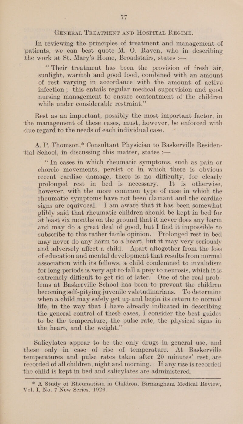 tel GENERAL TREATMENT AND HOSPITAL REGIME. In reviewing the principles of treatment and management of patients, we can best quote M. O. Raven, who in describing the work at St. Mary’s Home, Broadstairs, states :— “Their treatment has been the provision of fresh air, sunlight, warmth and good food, combined with an amount of rest varying in accordance with the amount of active infection ; this entails regular medical supervision and good nursing management to ensure contentment of the children while under considerable restraint.” Rest as an important, possibly the most important factor, in the management of these cases, must, however, be enforced with due regard to the needs of each individual case. A. P. Thomson,* Consultant Physician to Baskerville Residen- tial School; in discussing this matter, states :— “In cases in which rheumatic symptoms, such as pain or choreic movements, persist or in which there is obvious recent cardiac damage, there is no difficulty, for clearly prolonged rest in bed is necessary. It is otherwise, however, with the more common type of case in which the rheumatic symptoms have not been clamant and the cardiac signs are equivocal. I am aware that it has been somewhat glibly said that rheumatic children should be kept in bed for at least six months on the ground that it never does any harm and may do a great deal of good, but I find it impossible to subscribe to this rather facile opinion. Prolonged rest in bed may never do any harm to a heart, but it may very seriously and adversely affect a child. Apart altogether from the loss of education and mental development that results from norma} association with its fellows, a child condemned to invalidism for long periods is very apt to fall a prey to neurosis, which it is extremely difficult to get rid of later. One of the real prob- lems at Baskerville School has been to prevent the children becoming self-pitying juvenile valetudinarians. To determine when a child may safely get up and begin its return to normal! life, in the way that I have already indicated in describing the general control of these cases, I consider the best guides to be the temperature, the pulse rate, the physical signs in the heart, and the weight.”’ Salicylates appear to be the only drugs in general use, and these only in case of rise of temperature. At. Baskerville temperatures and pulse rates taken after 20 minutes’ rest, are recorded of all children, night and morning. I any rise is recorded the child is kept in bed and salicylates are administered.    * A Study of Rheumatism in Children, Birmingham Medical Review,