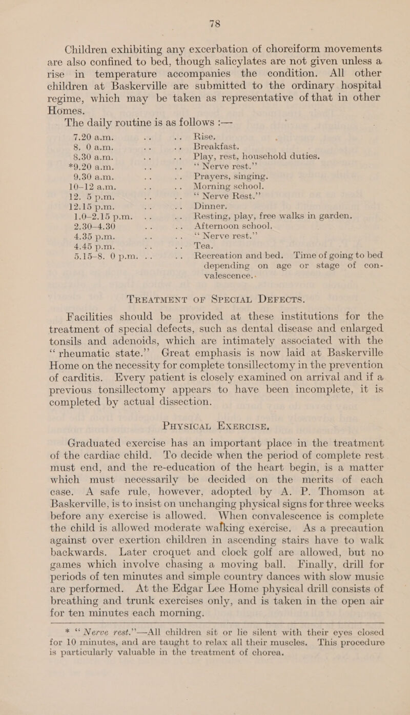 Children exhibiting any excerbation of choreiform movements are also confined to bed, though salicylates are not given unless a rise in temperature accompanies the condition. All other children at Baskerville are submitted to the ordinary hospital regime, which may be taken as representative of that in other Homes. _ The daily routine is as follows :— 7.20 a.m. ' « Rise, 8, 0 a.m. ee .. Breakfast. 8.30 a.m. 5S .. Play, rest, household duties. *9,20 a.m. ee op. AaNOLve ross 9.30 a.m. is .. Prayers, singing. 10-12 a.m. + .. Morning school. 12. 5 p.m. rs J). UESe Nerve Hests* 12.15 p.m. ak i. SINNNETS 1.0-2.15 p.m. .. .. Resting, play, free walks in garden. 2.30—4.30 i .. Afternoon school. 4.35 p.m. = : aap Nerve rest. 4.45 p.m. ~ Spore Ws. 5.15-8. Op.m. .. .. Recreation andbed. ‘Time of going to bed depending on age or stage of con- valescence. - TREATMENT OF SPECIAL DEFECTS. Facilities should be provided at these institutions for the treatment of special defects, such as dental disease and enlarged tonsils and adenoids, which are intimately associated with the ‘rheumatic state.’ Great emphasis is now laid at Baskerville Home on the necessity for complete tonsillectomy in the prevention of carditis. Every patient is closely examined on arrival and if a previous tonsillectomy appears to have been incomplete, it is completed by actual dissection. PHYSICAL EXERCISE, Graduated exercise has an important place in the treatment of the cardiac child. ‘To decide when the period of complete rest. . must end, and the re-education of the heart begin, is a matter which must necessarily be decided on the merits of each case. A safe rule, however, adopted by A. P. Thomson at Baskerville, is to insist on unchanging physical signs for three weeks before any exercise is allowed. When convalescence is complete the child is allowed moderate walking exercise. As a precaution against over exertion children in ascending stairs have to walk backwards. Later croquet and clock golf are allowed, but no games which involve chasing a moving ball. Finally, drill for periods of ten minutes and simple country dances with slow music are performed. At the Edgar Lee Home physical drill consists of breathing and trunk exercises only, and is taken in the open air for ten minutes each morning.  * “ Nerve rest.”—All children sit or lie silent with their eyes closed for 10 minutes, and are taught to relax all their muscles. This procedure is particularly valuable in the treatment of chorea.