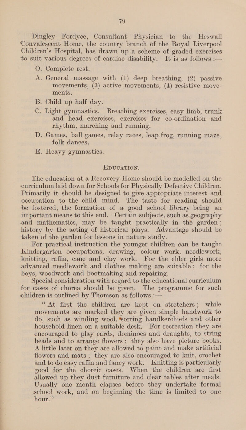Dingley Fordyce, Consultant Physician to the Heswall Convalescent Home, the country branch of the Royal Liverpool Children’s Hospital, has drawn up a scheme of graded exercises to suit various degrees of cardiac disability. It is as follows :— O. Complete rest. A. General massage with (1) deep breathing, (2) passive movements, (3) active movements, (4) resistive move- ments. B. Child up half day. C. Light gymnastics. Breathing exercises, easy limb, trunk and head exercises, exercises for co-ordination and rhythm, marching and running. D. Games, ball games, relay races, leap frog, running maze, folk dances. EK. Heavy gymnastics. EDUCATION. The education at a Recovery Home should be modelled on the curriculum laid down for Schools for Physically Defective Children. Primarily it should be designed to give appropriate interest and occupation to the child mind. The taste for reading should be fostered, the formation of a good school library being an important means to this end. Certain subjects, such as geography and mathematics, may be taught practically in the garden ; history by the acting of historical plays. Advantage should be taken of the garden for lessons in nature study. For practical instruction the younger children can be taught Kindergarten occupations, drawing, colour work, needlework, knitting, raffia, cane and clay work. For the elder girls more advanced needlework and clothes making are suitable; for the boys, woodwork and bootmaking and repairing. Special consideration with regard to the educational curriculum for cases of chorea should be given. The programme for such children is outlined by Thomson as follows :— “At first the children are kept on stretchers; while movements are marked they are given simple handwork to do, such as winding wool, sorting handkerchiefs and other household linen on a suitable desk. For recreation they are encouraged to. play cards, dominoes and draughts, to string beads and to arrange flowers ; they also have picture books. A little later on they are allowed to paint and make artificial flowers and mats; they are also encouraged to knit, crochet and to do easy raffia and fancy work. Knitting is particularly good for the choreic cases. When the children are first allowed up they dust furniture and clear tables after meals. Usually one month elapses before they undertake formal school work, and on beginning the time is limited to one hour.”