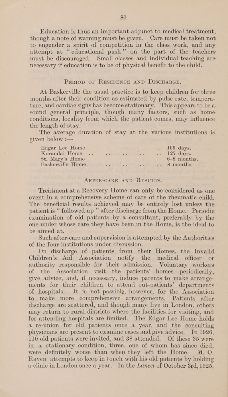 Education is thus an important adjunct to medical treatment, though a note of warning must be given. Care must be taken not to engender a spirit of competition in the class work, and any attempt at “‘ educational push” on the part of the teachers must be discouraged. Small classes and individual teaching are necessary if education is to be of physical benefit to the child. PERIOD OF RESIDENCE AND DISCHARGE. At Baskerville the usual practice is to keep children for three months after their condition as estimated by pulse rate, tempera- ture, and cardiac signs has become stationary. This appears to be a sound general principle, though many factors, such as home conditions, locality from which the patient comes, may influence the length of stay. The average duration of stay at the various institutions is given below :— Edgar Lee Home .. i es one .» 109 days. Kurandai Home .. Pe? if ye &gt; “L2ihdaya, St. Mary’s Home .. 4 = a .- 6-8 months. Baskerville Home ne ae on .. 8 months. AFTER-CARE AND RESULTS. Treatment at a Recovery Home can only be considered as one event in a comprehensive scheme of care of the rheumatic child. The beneficial results achieved may be entirely lost unless the patient is “‘ followed up ” after discharge from the Home. Periodic examination of old patients by a consultant, preferably by the one under whose care they have been in the Home, is the ideal to be aimed at. Such after-care and supervision is attempted by the Authorities of the four institutions under discussion. On discharge of patients from their Homes, the Invalid Children’s Aid Association notify the medical officer or authority responsible for their admission. Voluntary workers of the Association visit the patients’ homes _ periodically, give advice, and, if necessary, induce parents to make arrange- ments for their children to attend out-patients’ departments of hospitals. It is not possible, however, for the Association to make more comprehensive arrangements. Patients after discharge are scattered, and though many live in London, others may return to rural districts where the facilities for visiting, and for attending hospitals are limited. The Edgar Lee Home holds a re-union for old patients once a year, and the consulting physicians are present to examine cases and give advice. In 1926, 110 old patients were invited, and 38 attended. Of these 35 were in a stationary condition, three, one of whom has since died, were definitely worse than when they left the Home. M. O. Raven attempts to keep in touch with his old patients by holding a clinic in London once a year. In the Lancet of October 3rd, 1925,