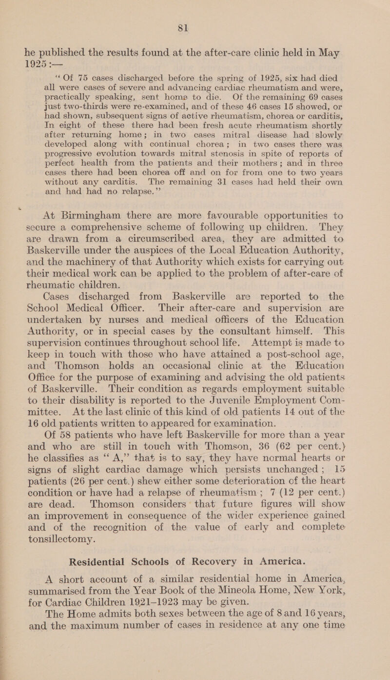 Pa Se oie he published the results found at the after-care clinic held in May 1925 :-— ‘““Of 75 cases discharged before the spring of 1925, six had died all were cases of severe and advancing cardiac rheumatism and were, practically speaking, sent home to die. Of the remaining 69 cases just two-thirds were re-examined, and of these 46 cases 15 showed, or had shown, subsequent signs of active rheumatism, chorea or carditis, In eight of these there had been fresh acute rheumatism shortly after returning home; in two cases mitral disease had ‘slowly developed along with continual chorea; in two cases there was progressive evolution towards mitral stenosis in spite of reports of perfect health from the patients and their mothers; and in three cases there had been chorea off and on for from one to two years without any carditis. The remaining 31 cases had held their own and had had no relapse.”’ At Birmingham there are more favourable opportunities to secure a comprehensive scheme of following up children. They are drawn from a circumscribed area, they are admitted to. Baskerville under the auspices of the Local Education Authority, and the machinery of that Authority which exists for carrying out their medical work can be applied to the problem of after-care of rheumatic children. Cases discharged from Baskerville are reported to the School Medical Officer. Their after-care and supervision are undertaken by nurses and medical officers of the Education Authority, or in special cases by the consultant himself. This supervision continues throughout school life. Attempt is made to keep in touch with those who have attained a post-school age, and Thomson holds an occasional clinic at. the Education Office for the purpose of examining and advising the old patients of Baskerville. Their condition as regards employment suitable to their disability is reported to the Juvenile Employment Com- mittee. At the last clinic of this kind of old patients 14 out of the 16 old patients written to appeared for examination. Of 58 patients who have left Baskerville for more than a year and who are stiil in touch with Thomson, 36 (62 per cent.) he classifies as “‘ A,” that is to say, they have normal hearts or sions of slight cardiac damage which persists unchanged; 15 patients (26 per cent.) shew either some deterioration of the heart condition or have had a relapse of rheumatism ; 7 (12 per cent.) are dead. Thomson considers that future figures will show an improvement in consequence of the wider experience gained and of the recognition of the value of early and complete tonsillectomy. Residential Schools of Recovery in America. A short account of a similar residential home in America, summarised from the Year Book of the Mineola Home, New York, for Cardiac Children 1921-1923 may be given. The Home admits both sexes between the age of 8 and 16 years, and the maximum number of cases in residence at any one time