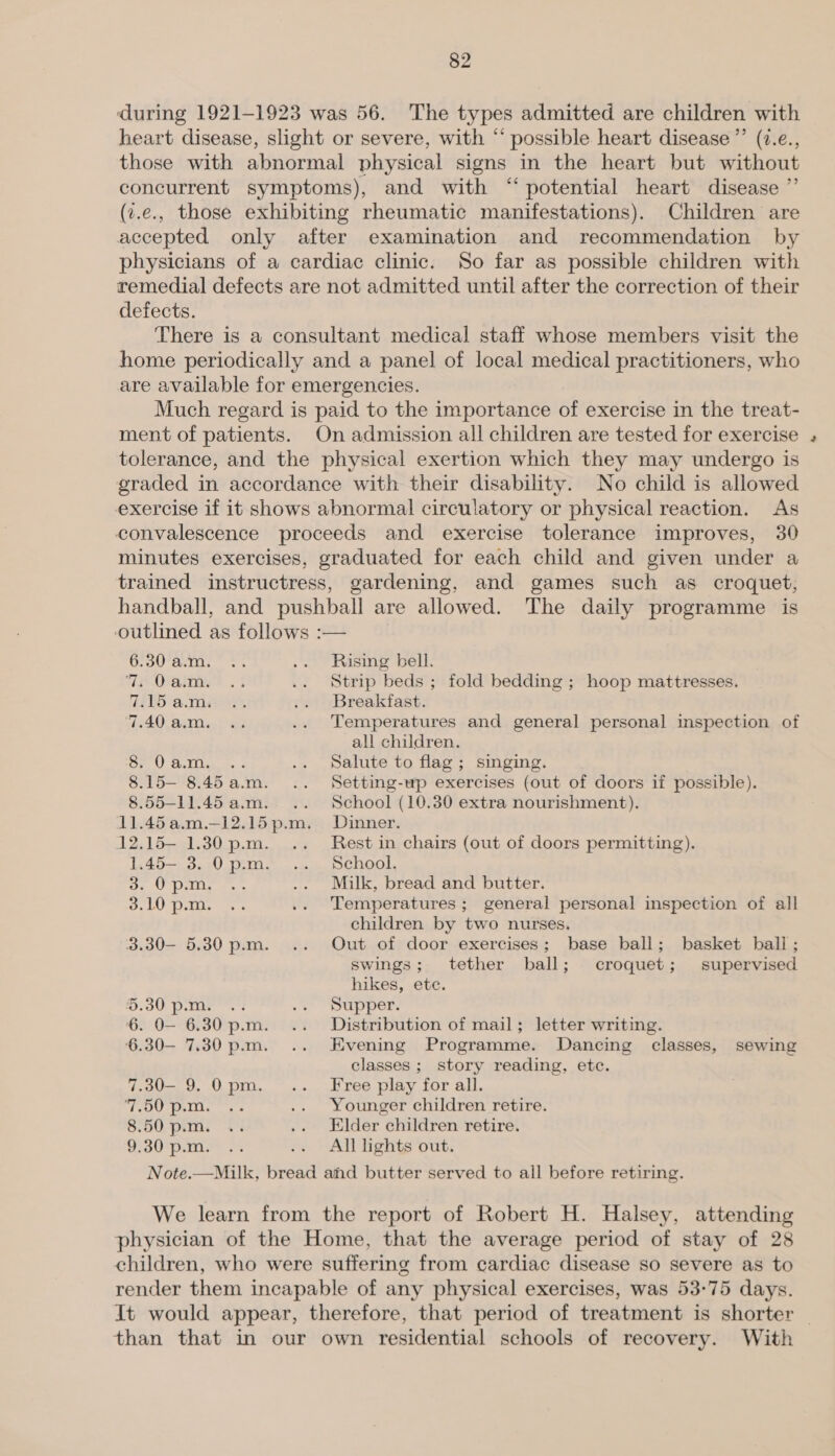 during 1921-1923 was 56. The types admitted are children with heart disease, slight or severe, with “ possible heart disease ” (7.e., those with abnormal physical signs in the heart but without concurrent symptoms), and with “potential heart disease ”’ (z.e., those exhibiting rheumatic manifestations). Children are accepted only after examination and recommendation by physicians of a cardiac clinic. So far as possible children with remedial defects are not admitted until after the correction of their defects. There is a consultant medical staff whose members visit the home periodically and a panel of local medical practitioners, who are available for emergencies. Much regard is paid to the importance of exercise in the treat- ment of patients. On admission all children are tested for exercise tolerance, and the physical exertion which they may undergo is graded in accordance with their disability. No child is allowed exercise if it shows abnormal circulatory or physical reaction. As convalescence proceeds and exercise tolerance improves, 30 minutes exercises, graduated for each child and given under a trained instructress, gardening, and games such as croquet, handball, and pushball are allowed. The daily programme is outlined as follows :— 6.30 a.m. Rising bell. 7, O acm. Strip beds ; fold bedding ; hoop mattresses. 715 ami Breakfast. ‘7.40 a.m. Temperatures and general personal inspection of all children. 8. 0 a.m. Salute to flag; singing. 8.15— 8. “F a. 8.55—-11.45 a.m. 12.15— 1.30 p.m. 1.45— 3. 0 p.m. Ueki 3.10 p.m. 3.30— 5.30 p.m. ~ Do peas te 6. 0O— 6.30 p.m. 6.30— 7.30 p.m. 7.30— 9. 0 pm. 7.50 p.m. 8.50 p.m. 9.30 p.m. Setting-wp exercises (out of doors if possible). School (10.30 extra nourishment). Dinner. Rest in chairs (out of doors permitting). School. Milk, bread and butter. Temperatures ; general personal inspection of all children by two nurses. Out of door exercises; base ball; basket ball ; swings; tether ball; croquet; supervised hikes, ete. Supper. Distribution of mail; letter writing. Evening Programme. Dancing classes, sewing classes ; story reading, etc. Free play for all. Younger children retire. Elder children retire. All lights out. physician of the Home, that the average period of stay of 28 children, who were suffering from cardiac disease so severe as to render them incapable of any physical exercises, was 53-75 days. It would appear, therefore, that period of treatment is shorter _ than that in our own residential schools of recovery. With