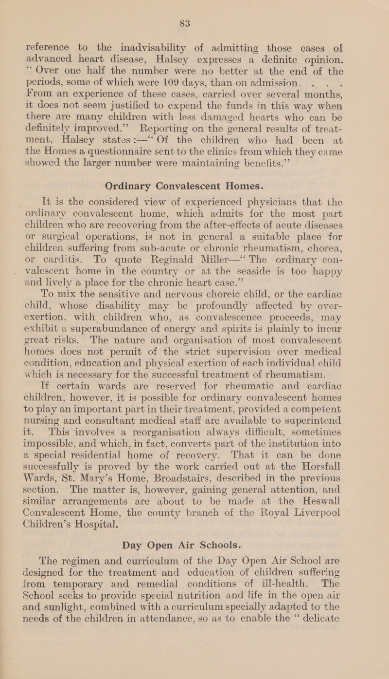reference to the inadvisability of admitting those cases of advanced heart disease, Halsey expresses a definite opinion. “Over one half the number were no better at the end of the periods, some of which were 109 days, than on admission. From an experience of these cases, carried over several months, it does not seem justified to expend the funds in this way when there are many children with less damaged hearts who can be definitely improved.’ Reporting on the general results of treat- ment, Halsey states:—‘‘ Of the children who had been at the Homes a questionnaire sent to the clinics from which they came showed the larger number were maintaining benefits.”’ Ordinary Convalescent Homes. It is the considered view of experienced physicians that the ordinary convalescent home, which admits for the most part children who are recovering from the after-effects of acute diseases or surgical operations, is not in general a suitable place for children suffering from sub-acute or chronic rheumatism, chorea, or carditis. To quote Reginald Miller—“ The ordinary con- valescent home in the country or at the seaside is too happy and lively a place for the chronic heart case.” To mix the sensitive and nervous choreic child, or the cardiac child, whose disability may be profoundly affected by over- exertion, with children who, as convalescence proceeds, may exhibit 2 superabundance of energy and spirits is plainly to incur great risks. The nature and organisation of most convalescent homes does not permit of the strict supervision over medical condition, education and physical exertion of each individual child which is necessary for the successful treatment of rheumatism. If certain wards are reserved for rheumatic and cardiac children, however, it is possible for ordinary convalescent homes to play an important part in their treatment, provided a competent nursing and consultant medical staff are available to superintend it. This involves a reorganisation always difficult, sometimes impossible, and which, in fact, converts part of the institution into a special residential home of recovery. That it can be done successfully is proved by the work carried out at the Horsfall Wards, St. Mary’s Home, Broadstairs, described in the previous section. The matter is, however, gaining general attention, and similar arrangements are about to be made at the Heswall Convalescent Home, the county branch of the Royal Liverpool Children’s Hospital. | Day Open Air Schools. The regimen and curriculum of the Day Open Air School are designed for the treatment and education of children suffering from temporary and remedial conditions of ill-health. The School seeks to provide special nutrition and life in the open air and sunlight, combined with a curriculum specially adapted to the needs of the children in attendance, so as to enable the “‘ delicate