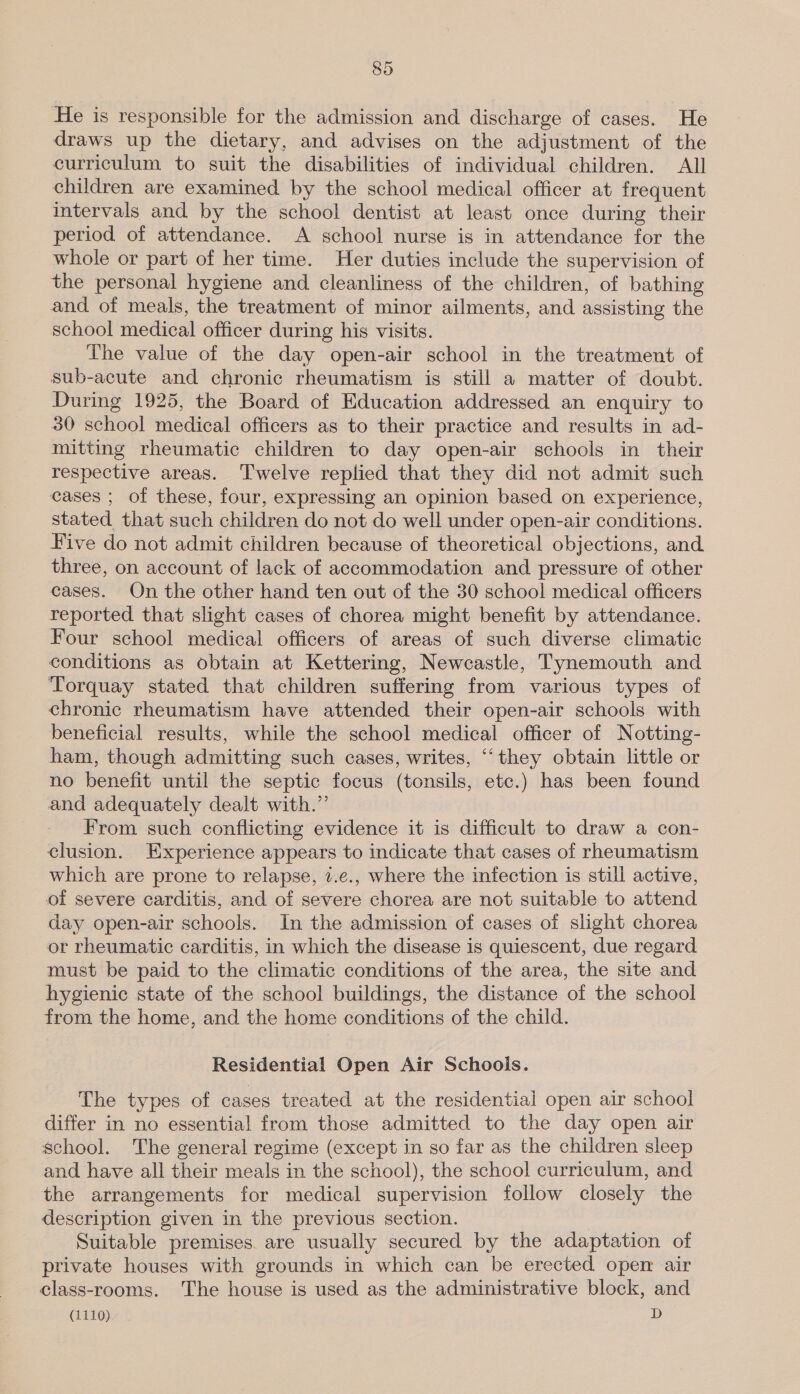 He is responsible for the admission and discharge of cases. He draws up the dietary, and advises on the adjustment of the curriculum to suit the disabilities of individual children. All children are examined by the school medical officer at frequent intervals and by the school dentist at least once during their period of attendance. A school nurse is in attendance for the whole or part of her time. Her duties include the supervision of the personal hygiene and cleanliness of the children, of bathing and of meals, the treatment of minor ailments, and assisting the school medical officer during his visits. The value of the day open-air school in the treatment of sub-acute and chronic rheumatism is still a matter of doubt. During 1925, the Board of Education addressed an enquiry to 30 school medical officers as to their practice and results in ad- mitting rheumatic children to day open-air schools in their respective areas. Twelve replied that they did not admit such cases ; of these, four, expressing an opinion based on experience, stated that such children do not do well under open-air conditions. Five do not admit children because of theoretical objections, and three, on account of lack of accommodation and pressure of other cases. On the other hand ten out of the 30 school medical officers reported that slight cases of chorea might benefit by attendance. Four school medical officers of areas of such diverse climatic conditions as obtain at Kettering, Newcastle, Tynemouth and Torquay stated that children suffering from various types of chronic rheumatism have attended their open-air schools with beneficial results, while the school medical officer of Notting- ham, though admitting such cases, writes, ““they obtain little or no benefit until the septic focus (tonsils, etc.) has been found and adequately dealt with.” From such conflicting evidence it is difficult to draw a con- clusion. Experience appears to indicate that cases of rheumatism which are prone to relapse, 7.c., where the infection is still active, of severe carditis, and of severe chorea are not suitable to attend day open-air schools. In the admission of cases of slight chorea or rheumatic carditis, in which the disease is quiescent, due regard must be paid to the climatic conditions of the area, the site and hygienic state of the school buildings, the distance of the school from the home, and the home conditions of the child. Residential Open Air Schools. The types of cases treated at the residential open air school differ in no essential from those admitted to the day open air school. The general regime (except in so far as the children sleep and have all their meals in the school), the school curriculum, and the arrangements for medical supervision follow closely the description given in the previous section. Suitable premises. are usually secured by the adaptation of private houses with grounds in which can be erected open air class-rooms. The house is used as the administrative block, and