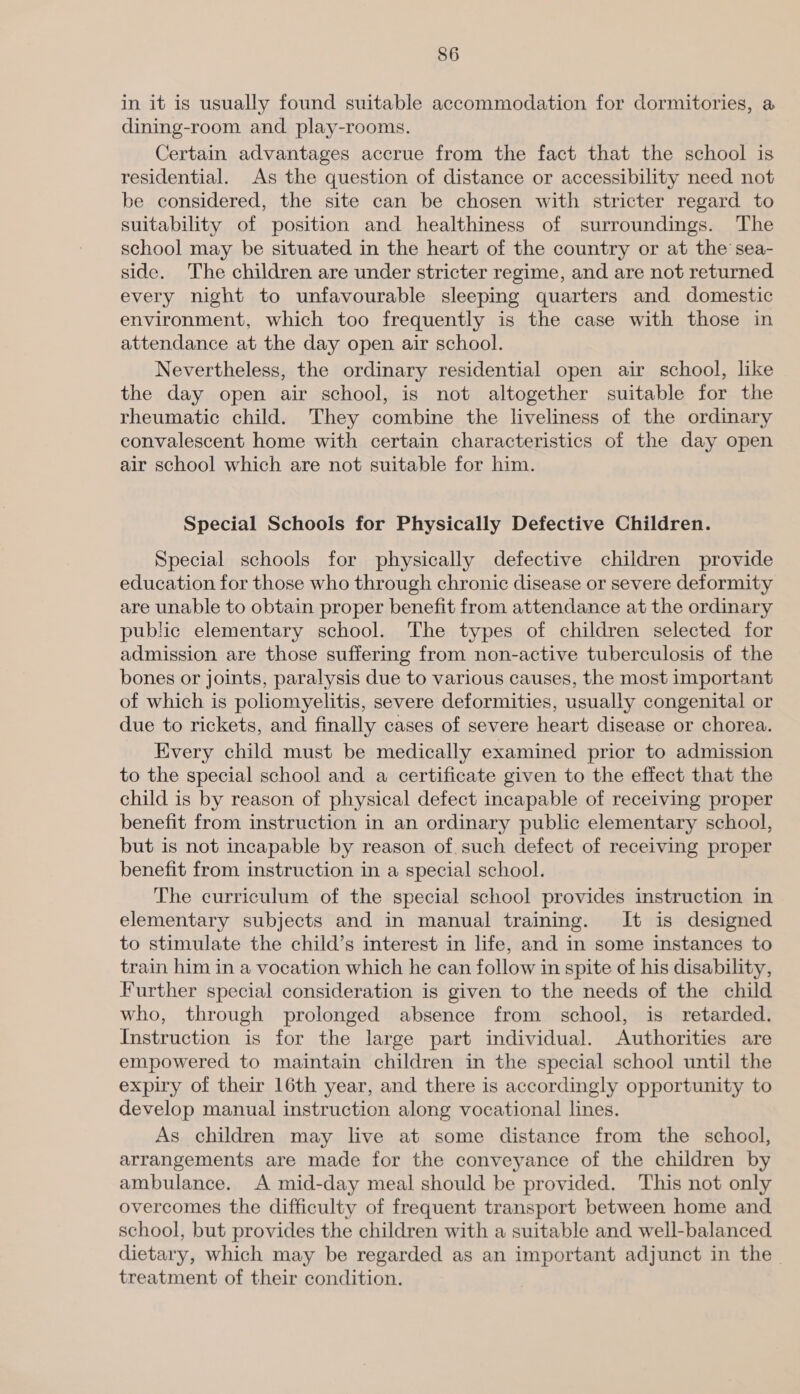in it is usually found suitable accommodation for dormitories, a dining-room and play-rooms. Certain advantages accrue from the fact that the school is residential. As the question of distance or accessibility need not be considered, the site can be chosen with stricter regard to suitability of position and healthiness of surroundings. The school may be situated in the heart of the country or at the sea- side. The children are under stricter regime, and are not returned every night to unfavourable sleeping quarters and domestic environment, which too frequently is the case with those in attendance at the day open air school. Nevertheless, the ordinary residential open air school, like the day open air school, is not altogether suitable for the rheumatic child. They combine the liveliness of the ordinary convalescent home with certain characteristics of the day open air school which are not suitable for him. Special Schools for Physically Defective Children. Special schools for physically defective children provide education for those who through chronic disease or severe deformity are unable to obtain proper benefit from attendance at the ordinary public elementary school. The types of children selected for admission are those suffering from non-active tuberculosis of the bones or joints, paralysis due to various causes, the most important of which is poliomyelitis, severe deformities, usually congenital or due to rickets, and finally cases of severe heart disease or chorea. Every child must be medically examined prior to admission to the special school and a certificate given to the effect that the child is by reason of physical defect incapable of receiving proper benefit from instruction in an ordinary public elementary school, but is not incapable by reason of, such defect of receiving proper benefit from instruction in a special school. The curriculum of the special school provides instruction in elementary subjects and in manual training. It is designed to stimulate the child’s interest in life, and in some instances to train him in a vocation which he can follow in spite of his disability, Further special consideration is given to the needs of the child who, through prolonged absence from school, is retarded. Instruction is for the large part individual. Authorities are empowered to maintain children in the special school until the expiry of their 16th year, and there is accordingly opportunity to develop manual instruction along vocational lines. As children may live at some distance from the school, arrangements are made for the conveyance of the children by ambulance. A mid-day meal should be provided. This not only overcomes the difficulty of frequent transport between home and school, but provides the children with a suitable and well-balanced. dietary, which may be regarded as an important adjunct in the. treatment of their condition.