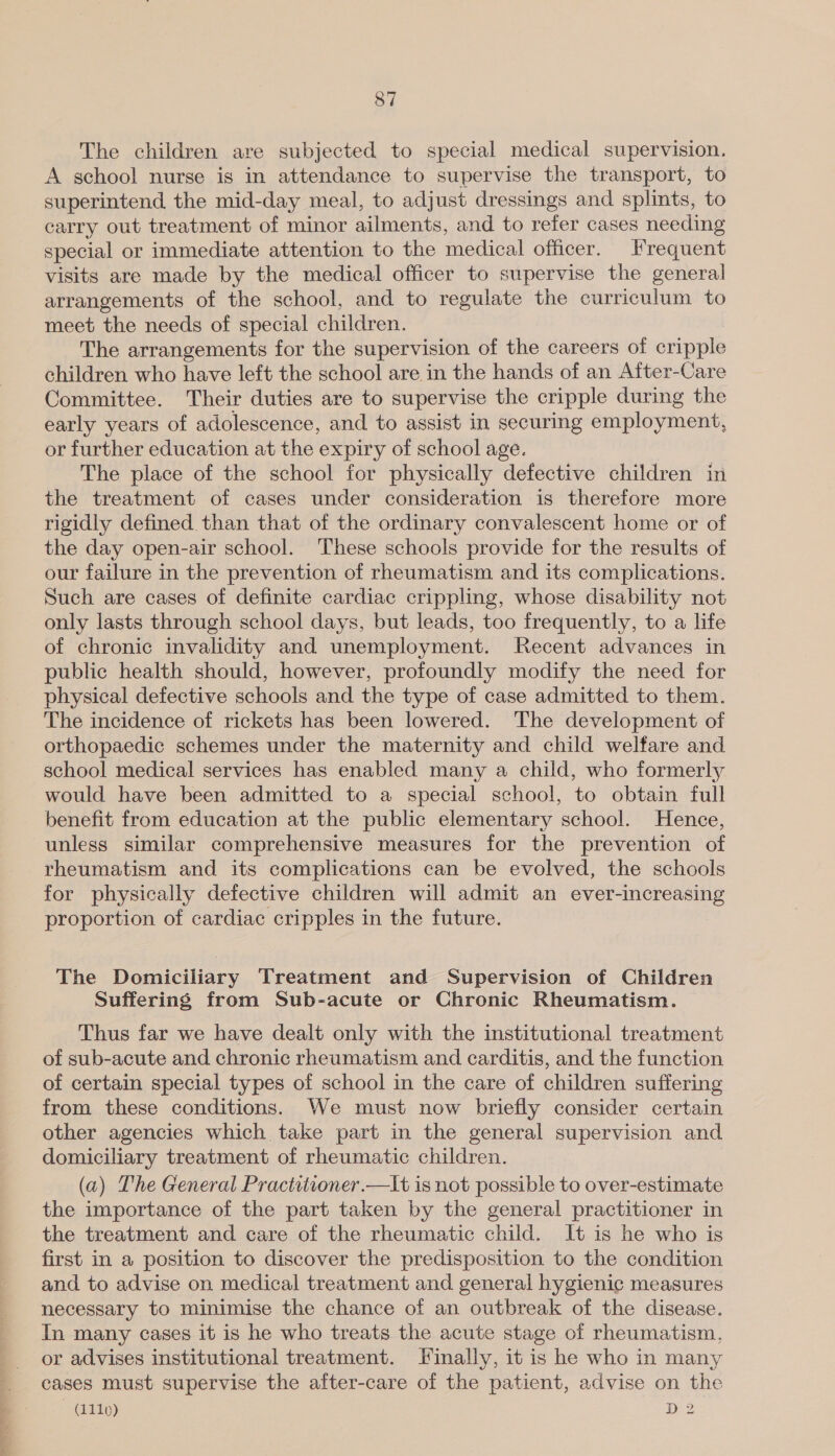 The children are subjected to special medical supervision. A school nurse is in attendance to supervise the transport, to superintend. the mid-day meal, to adjust dressings and splints, to carry out treatment of minor ailments, and to refer cases needing special or immediate attention to the medical officer. Frequent visits are made by the medical officer to supervise the general arrangements of the school, and to regulate the curriculum to meet the needs of special children. The arrangements for the supervision of the careers of cripple children who have left the school are in the hands of an Aiter-Care Committee. Their duties are to supervise the cripple during the early years of adolescence, and to assist in securing employment, or further education at the expiry of school age. The place of the school for physically defective children in the treatment of cases under consideration is therefore more rigidly defined than that of the ordinary convalescent home or of the day open-air school. These schools provide for the results of our failure in the prevention of rheumatism and its complications. Such are cases of definite cardiac crippling, whose disability not only lasts through school days, but leads, too frequently, to a life of chronic invalidity and unemployment. Recent advances in public health should, however, profoundly modify the need for physical defective schools and the type of case admitted to them. The incidence of rickets has been lowered. The development of orthopaedic schemes under the maternity and child welfare and school medical services has enabled many a child, who formerly would have been admitted to a special school, to obtain full benefit from education at the public elementary school. Hence, unless similar comprehensive measures for the prevention of rheumatism and its complications can be evolved, the schools for physically defective children will admit an ever-increasing proportion of cardiac cripples in the future. The Domiciliary Treatment and Supervision of Children Suffering from Sub-acute or Chronic Rheumatism. Thus far we have dealt only with the institutional treatment of sub-acute and chronic rheumatism and carditis, and the function of certain special types of school in the care of children suffering from these conditions. We must now briefly consider certain other agencies which take part in the general supervision and domiciliary treatment of rheumatic children. (a) The General Practitioner.—It is not possible to over-estimate the importance of the part taken by the general practitioner in the treatment and care of the rheumatic child. It is he who is first in a position to discover the predisposition to the condition and to advise on medical treatment and general hygienic measures necessary to minimise the chance of an outbreak of the disease. In many cases it is he who treats the acute stage of rheumatism, or advises institutional treatment. Finally, it is he who in many cases must supervise the after-care of the patient, advise on the