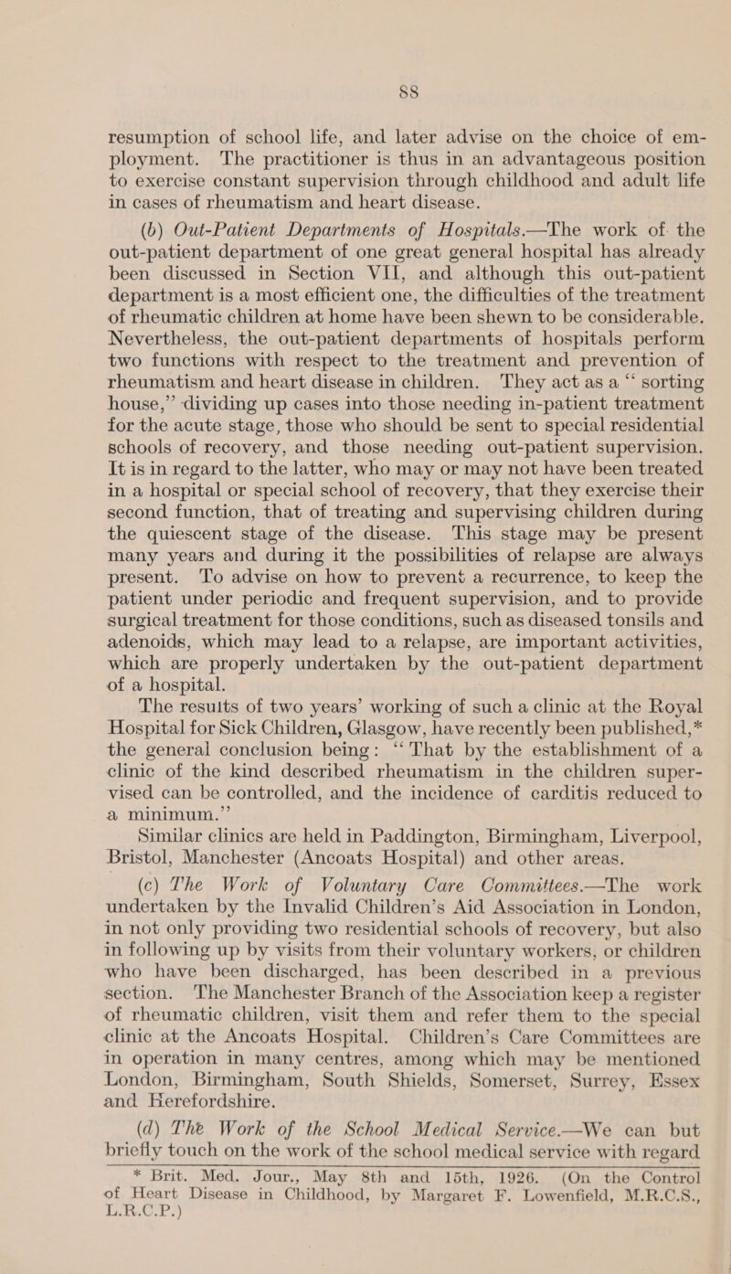 resumption of school life, and later advise on the choice of em- ployment. The practitioner is thus in an advantageous position to exercise constant supervision through childhood and adult life in cases of rheumatism and heart disease. (b) Out-Patient Departments of Hospitals —The work of. the out-patient department of one great general hospital has already been discussed in Section VII, and although this out-patient department is a most efficient one, the difficulties of the treatment of rheumatic children at home have been shewn to be considerable. Nevertheless, the out-patient departments of hospitals perform two functions with respect to the treatment and prevention of rheumatism and heart disease in children. ‘They act as a “ sorting house,” dividing up cases into those needing in-patient treatment for the acute stage, those who should be sent to special residential schools of recovery, and those needing out-patient supervision. It is in regard to the latter, who may or may not have been treated in a hospital or special school of recovery, that they exercise their second function, that of treating and supervising children during the quiescent stage of the disease. This stage may be present many years and during it the possibilities of relapse are always present. ‘To advise on how to prevent a recurrence, to keep the patient under periodic and frequent supervision, and to provide surgical treatment for those conditions, such as diseased tonsils and adenoids, which may lead to a relapse, are important activities, which are properly undertaken by the out-patient ‘department of a hospital. The results of two years’ working of amen a clinic at the Royal Hospital for Sick Children, Glasgow, have recently been published,* the general conclusion being: “‘ That by the establishment of a clinic of the kind described rheumatism in the children super- vised can be controlled, and the incidence of carditis reduced to a minimum.” 3 Similar clinics are held in Paddington, Birmingham, Liverpool, Bristol, Manchester (Ancoats Hospital) and other areas. (c) The Work of Voluntary Care Committees —The work undertaken by the Invalid Children’s Aid Association in London, in not only providing two residential schools of recovery, but also in following up by visits from their voluntary workers, or children who have been discharged, has been described in a previous section. The Manchester Branch of the Association keep a register of rheumatic children, visit them and refer them to the special clinic at the Ancoats Hospital. Children’s Care Committees are in operation in many centres, among which may be mentioned London, Birmingham, South Shields, Somerset, Surrey, Essex and Herefordshire. (d) The Work of the School Medical Service.—We can but briefly touch on the work of the school medical service with regard * Brit. Med. Jour., May 8th and 15th, 1926. (On the Control of Heart Disease in Childhood, by Margaret F. Lowenfield, M.R.C.S., L.R.C.P.)