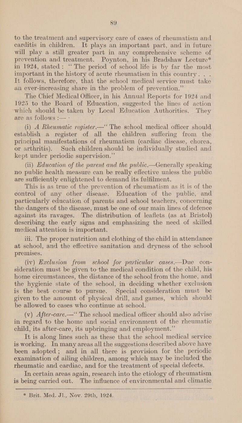 8Y to the treatment and supervisory care of cases of rheumatism and carditis in children. It plays an important part, and in future will play a still greater part in any comprehensive scheme of prevention and treatment. Poynton, in his Bradshaw Lecture* in 1924, stated: ‘* The period of school life is by far the most important in the history of acute rheumatism in this country. . . {t follows, therefore, that the school medical service must take an ever-increasing share in the problem of prevention.” The Chief Medical Officer, in his Annual Reports for 1924 and 1925 to the Board of Education, suggested the lines of action which should be taken by Local Education Authorities. They are as follows :— - (i) A Rheumatic register—‘‘ The school medical officer should establish a register of all the children suffering from the principal manifestations of rheumatism (cardiac disease, chorea, or arthritis). Such children should be individually studied and kept under periodic supervision.”’ (ii) Hducation of the parent and the public.—Generally speaking no public health measure can be really effective unless the public are sufficiently enlightened to demand its fulfilment. This is as true of the prevention of rheumatism as it is of the control of any other disease. Education of the public, and particularly education of parents and school teachers, concerning the dangers of the disease, must be one of our main lines of defence against its ravages. The distribution of leaflets (as at Bristol) describing the early signs and emphasizing the need of skilled medical attention is important. iii. The proper nutrition and clothing of the child in attendance at school, and the effective sanitation and dryness of the school premises. (iv) Haclusion from school for particular cases——Due con- sideration must be given to the medical condition of the child, his home circumstances, the distance of the school from the home, and the hygienic state of the school, in deciding whether exclusion is the best course to pursue. Special consideration must be given to the amount of physical drill, and games, which should be allowed to cases who continue at school. ; (v) After-care.—‘‘ The school medical officer should also advise in regard to the home and social environment of the rheumatic child, its after-care, its upbringing and employment.” It is along lines such as these that the school medical service is working. In many areas all the suggestions described above have been adopted; and in all there is provision for the periodic examination of ailing children, among which may be included the rheumatic and cardiac, and for the treatment of special defects. In certain areas again, research into the etiology of rheumatism is being carried out. The influence of environmental and climatic * Brit. Med. J1., Nov. 29th, 1924.