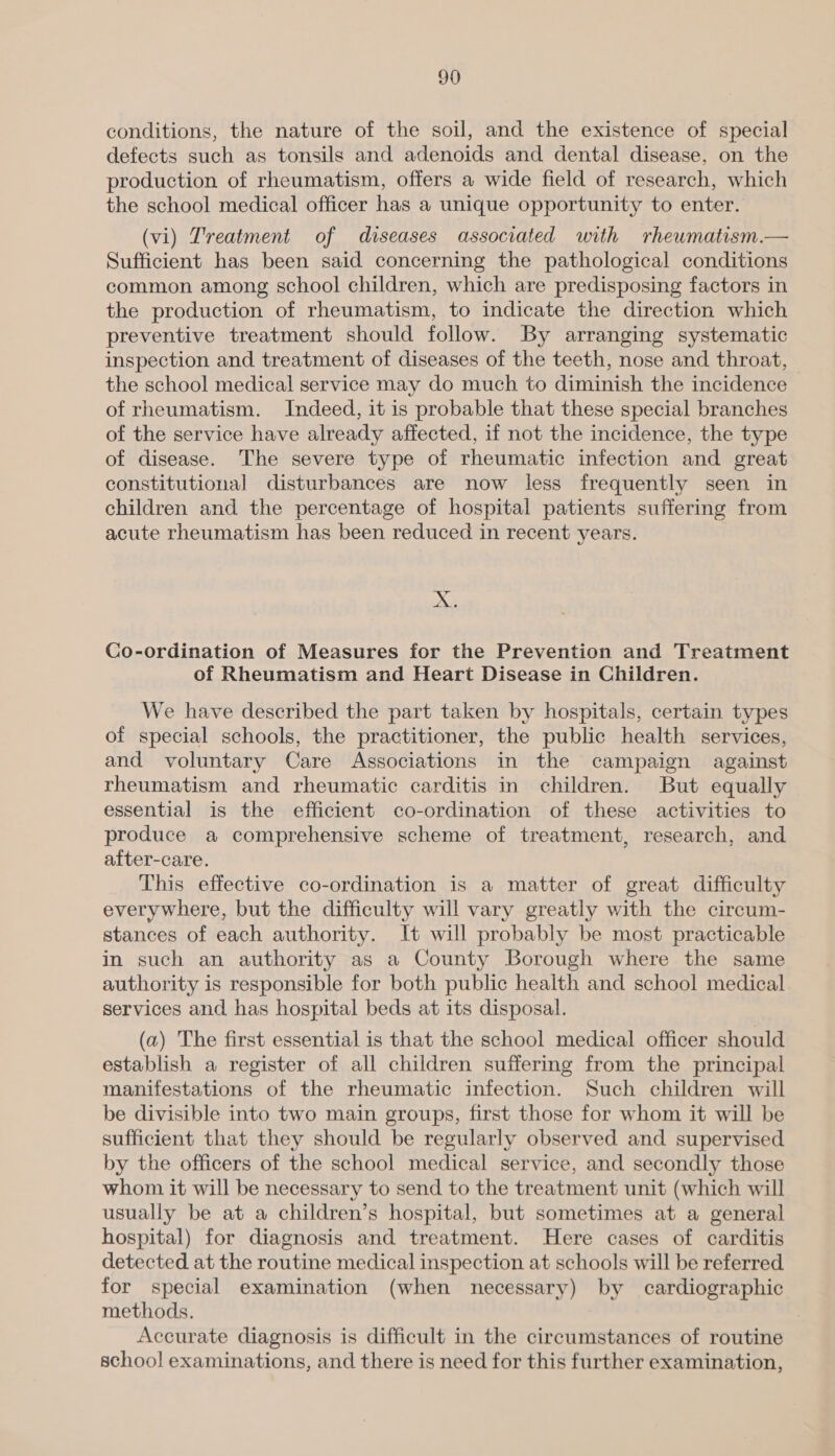conditions, the nature of the soil, and the existence of special defects such as tonsils and adenoids and dental disease, on the production of rheumatism, offers a wide field of research, which the school medical officer has a unique opportunity to enter. (vi) Treatment of diseases associated with rheumatism.— Sufficient has been said concerning the pathological conditions common among school children, which are predisposing factors in the production of rheumatism, to indicate the direction which preventive treatment should follow. By arranging systematic inspection and treatment of diseases of the teeth, nose and throat, the school medical service may do much to diminish the incidence of rheumatism. Indeed, it is probable that these special branches of the service have already affected, if not the incidence, the type of disease. The severe type of rheumatic infection and great constitutional disturbances are now less frequently seen in children and the percentage of hospital patients suffering from acute rheumatism has been reduced in recent years. X +i. Co-ordination of Measures for the Prevention and Treatment of Rheumatism and Heart Disease in Children. We have described the part taken by hospitals, certain types of special schools, the practitioner, the public health services, and voluntary Care Associations in the campaign against rheumatism and rheumatic carditis in children. But equally essential is the efficient co-ordination of these activities to produce a comprehensive scheme of treatment, research, and after-care. This effective co-ordination is a matter of great difficulty everywhere, but the difficulty will vary greatly with the circum- stances of each authority. It will probably be most practicable in such an authority as a County Borough where the same authority is responsible for both public health and school medical services and has hospital beds at its disposal. (a) The first essential is that the school medical officer should establish a register of all children suffering from the principal manifestations of the rheumatic infection. Such children will be divisible into two main groups, first those for whom it will be sufficient that they should be regularly observed and supervised by the officers of the school medical service, and secondly those whom it will be necessary to send to the treatment unit (which will usually be at a children’s hospital, but sometimes at a general hospital) for diagnosis and treatment. Here cases of carditis detected at the routine medical inspection at schools will be referred. for special examination (when necessary) by cardiographic methods. Accurate diagnosis is difficult in the circumstances of routine schoo! examinations, and there is need for this further examination,