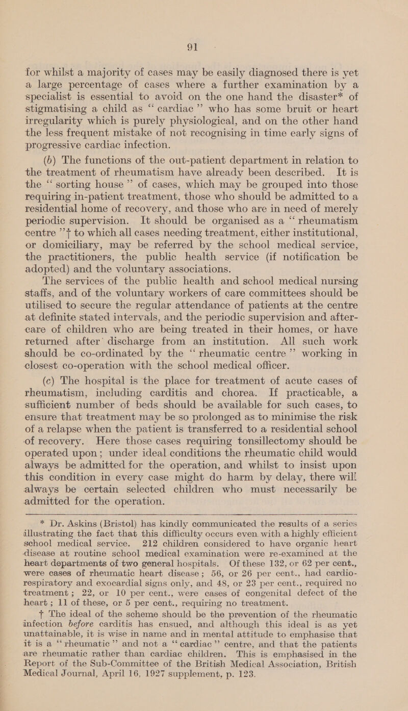 OI for whilst a majority of cases may be easily diagnosed there is yet a large percentage of cases where a further examination by a specialist is essential to avoid on the one hand the disaster* of stigmatising a child as “ cardiac ’”’ who has some bruit or heart irregularity which is purely physiological, and on the other hand the less frequent mistake of not recognising in time early signs of progressive cardiac infection. (6) The functions of the out-patient department in relation to the treatment of rheumatism have already been described. It is the “‘ sorting house ’’ of cases, which may be grouped into those requiring in-patient treatment, those who should be admitted to a residential home of recovery, and those who are in need of merely periodic supervision. It should be organised as a “‘ rheumatism centre ’’}+ to which all cases needing treatment, either institutional, or domiciliary, may be referred by the school medical service, the practitioners, the public health service (if notification be adopted) and the voluntary associations. The services of the public health and school medical nursing stafis, and of the voluntary workers of care committees should be utilised to secure the regular attendance of patients at the centre at definite stated intervals, and the periodic supervision and after- care of children who are being treated in their homes, or have returned after discharge from an institution. All such work should be co-ordinated by the “ rheumatic centre ’’ working in closest co-operation with the school medical officer. (c) The hospital is the place for treatment of acute cases of rheumatism, including carditis and chorea. IH practicable, a sufficient number of beds should be available for such cases, to ensure that treatment may be so prolonged as to minimise the risk of a relapse when the patient is transferred to a residential school of recovery. Here those cases requiring tonsillectomy should be operated upon; under ideal conditions the rheumatic child would always be admitted for the operation, and whilst to insist upon this condition in every case might do harm by delay, there will always be certain selected children who must necessarily be admitted for the operation. * Dr. Askins (Bristol) has kindly communicated the results of a series illustrating the fact that this difficulty occurs even with a highly efficient school medical service. 212 children considered to have organic heart ‘disease at routine school medical examination were re-examined at the heart departments of two general hospitals. Of these 132, or 62 per cent., were cases of rheumatic heart disease; 56, or 26 per cent., had cardio- respiratory and exocardial signs only, and 48, or 23 per cent., required no treatment ; 22, or 10 per cent., were cases of congenital defect of the heart ; 11 of these, or 5 per cent., requiring no treatment. + The ideal of the scheme should be the prevention of the rheumatic infection before carditis has ensued, and although this ideal is as yet unattainable, it is wise in name and in mental attitude to emphasise that it is a “‘rheumatic”’ and not a “ cardiac’”’ centre, and that the patients are rheumatic rather than cardiac children. This is emphasised in the Report of the Sub-Committee of the British Medical Association, British Medical Journal, April 16, 1927 supplement, p. 123. 