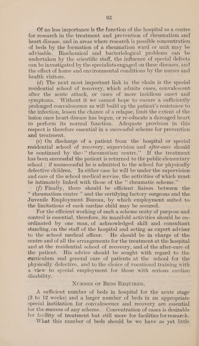 Of no less importance is the function of the hospital as a centre for research in the treatment and prevention of rheumatism and heart disease, and in areas where research is possible concentration of beds by the formation of a rheumatism ward or unit may be advisable. Biochemical and bacteriological problems can be undertaken by the scientific staff, the influence of special defects can be investigated by the specialists engaged on these diseases, and the effect of home and environmental conditions by the nurses and health visitors. (d) The next most important link in the chain is the speciai residential school of recovery, which admits cases, convalescent after the acute attack, or cases of more insidious onset and symptoms. Without it we cannot hope to ensure a sufficiently prolonged convalescence as will build up the patient’s resistance to the infection, lessen the chance of a relapse, limit the extent of the lesion once heart disease has begun, or re-educate a damaged heart to perform its normal function. Adequate provision in this respect is therefore essential in a successful scheme for prevention and treatment. (e) On discharge of a patient from the hospital or special residential school of recovery, supervision and after-care should be continued by the-“ rheumatism centre.’ If the treatment has been successful the patient is returned to the public elementary school ; if unsuccessful he is admitted to the school for physically defective children. In either case he will be under the supervision and care of the school medical service, the activities of which must be intimately linked with those of the “ rheumatic scheme.” (f) Finally, there should be efficient liaison between the ‘rheumatism centre ” and the certifying factory surgeons and the Juvenile Employment Bureau, by which employment suited to the limitations of each cardiac child may be secured. For the efficient working of such a scheme unity of purpose and control is essential, therefore, its manifold activities should be co- ordinated by one man, of acknowledged skill and consultant standing, on the staff of the hospital and acting as expert adviser to the school medical officer. He should be in charge of the centre and of all the arrangements for the treatment at the hospital and at the residential school of recovery, and of the after-care of the patient. His advice should be sought with regard to the eurriculum and general care of patients at the school for the physically defective, and to the choice of vocational training with a view to special employment for those with serious cardiac disability. | NuMBER OF Bens REQUIRED. A sufficient number of beds in hospital for the acute stage (3 to 12 weeks) and a larger number of beds in an appropriate special institution for convalescence and recovery are essential for the success of any scheme. Concentration of cases is desirable for facility of treatment but still more for facilities for research. What this number of beds should be we have as yet little