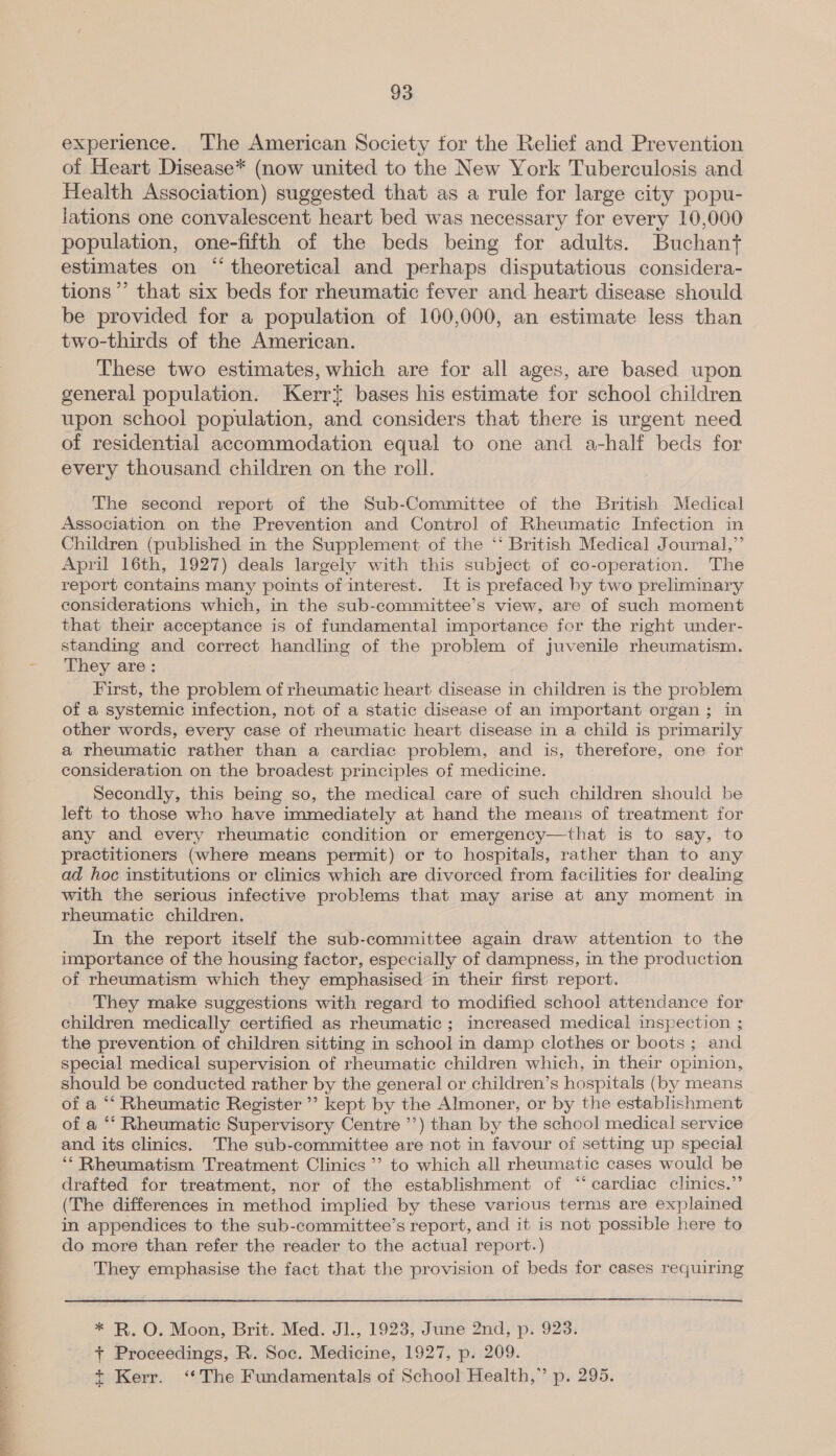 experience. The American Society for the Relief and Prevention of Heart Disease* (now united to the New York Tuberculosis and Health Association) suggested that as a rule for large city popu- lations one convalescent heart bed was necessary for every 10,000 population, one-fifth of the beds being for adults. Buchant estimates on “ theoretical and perhaps disputatious considera- tions’ that six beds for rheumatic fever and heart disease should be provided for a population of 160,000, an estimate less than two-thirds of the American. These two estimates, which are for all ages, are based upon general population. Kerrt bases his estimate for school children upon school population, and considers that there is urgent need of residential accommodation equal to one and a-half beds for every thousand children on the roll. The second report of the Sub-Committee of the British Medical Association on the Prevention and Control of Rheumatic Infection in Children (published in the Supplement of the ‘‘ British Medical Journal,” April 16th, 1927) deals largely with this subject of co-operation. The report contains many points of interest. It is prefaced by two preliminary considerations which, in the sub-committee’s view, are of such moment that their acceptance is of fundamental importance for the right under- standing and correct handling of the problem of juvenile rheumatism. They are: First, the problem of rheumatic heart disease in children is the problem of a systemic infection, not of a static disease of an important organ; in other words, every case of rheumatic heart disease in a child is primarily a rheumatic rather than a cardiac problem, and is, therefore, one for consideration on the broadest principles of medicine. Secondly, this being so, the medical care of such children should be left to those who have immediately at hand the means of treatment for any and every rheumatic condition or emergency—that is to say, to practitioners (where means permit) or to hospitals, rather than to any ad hoc institutions or clinics which are divorced from facilities for dealing with the serious infective problems that may arise at any moment in rheumatic children. In the report itself the sub-committee again draw attention to the importance of the housing factor, especially of dampness, in the production of rheumatism which they emphasised in their first report. They make suggestions with regard to modified school attendance for children medically certified as rheumatic ; increased medical inspection ; the prevention of children sitting in school in damp clothes or boots; and special medical supervision of rheumatic children which, in their opinion, should be conducted rather by the general or children’s hospitals (by means of a “ Rheumatic Register ’’ kept by the Almoner, or by the establishment of a ‘‘ Rheumatic Supervisory Centre ’’) than by the school medical service and its clinics. The sub-committee are not in favour of setting up special ‘** Rheumatism Treatment Clinics ’’ to which all rheumatic cases would be drafted for treatment, nor of the establishment of “‘ cardiac clinics.”’ (The differences in method implied by these various terms are explained in appendices to the sub-committee’s report, and it is not possible here to do more than refer the reader to the actual report.) They emphasise the fact that the provision of beds for cases requiring  * R. O. Moon, Brit. Med. J1., 1923, June 2nd, p. 923. + Proceedings, R. Soc. Medicine, 1927, p. 209. +t Kerr. ‘The Fundamentals of School Health,” p. 295.