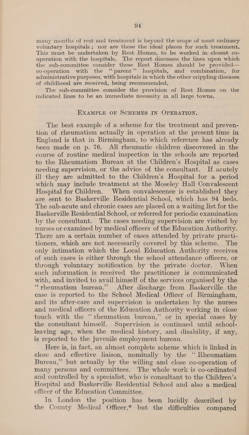 many months of rest and treatment is beyond the scope of most ordinary voluntary hospitals; nor are these the ideal places for such treatment. This must be undertaken by Rest Homes, to be worked in closest co- operation with the hospitals. The report discusses the lines upon which the sub-committee consider these Rest Homes should be provided— co-operation with the “‘parent’’ hospitals, and combination, for administrative purposes, with hospitals in which the other crippling diseases of childhood are received, being recommended, The sub-committee consider the provision of Rest Homes on the indicated lines to be an immediate necessity in all large towns. EXAMPLE OF SCHEMES IN OPERATION. The best example of a scheme for the treatment and preven- tion of rheumatism actually in operation at the present time in England is that in Birmingham, to which reference has already been made on p. 76. All rheumatic children discovered in the course of routine medical inspection in the schools are reported to the Rheumatism Bureau at the Children’s Hospital as cases needing supervision, or the advice of the consultant. If acutely ill they are admitted to the Children’s Hospital for a period which may include treatment at the Moseley Hall Convalescent Hospital for Children. When convalescence is established they are sent to Baskerville Residential School, which has 94 beds. The sub-acute and chronic cases are placed on a waiting list for the Baskerville Residential School, or referred for periodic examination by the consultant. The cases needing supervision are visited by nurses or examined by medical officers of the Education Authority. There are a certain number of cases attended by private practi- tioners, which are not necessarily covered by this scheme. The only intimation which the Local Education Authority receives of such cases is either through the school attendance officers, or through voluntary notification by the private doctor. When such information is received the practitioner is communicated with, and invited to avail himself of the services organised by the “rheumatism bureau.” After discharge from Baskerville the case is reported to the School Medical Officer of Birmingham, and its after-care and supervision is undertaken by the nurses and medical officers of the Education Authority working in close touch with the “rheumatism bureau,” or in special cases by the consultant himself. Supervision is continued until school- leaving age, when the medical history, and disability, if any, is reported to the juvenile employment bureau. Here is, in fact, an almost complete scheme which is linked in close and effective liaison, nominally by the “‘ Rheumatism Bureau,’ but actually by the willing and close co-operation of many persons and committees. The whole work is co-ordinated and controlled by a specialist, who is consultant to the Children’s Hospital and Baskerville Residential School and also a medical officer of the Education Committee. : In London the position has been lucidly described by the County Medical Officer,* but the difficulties compared