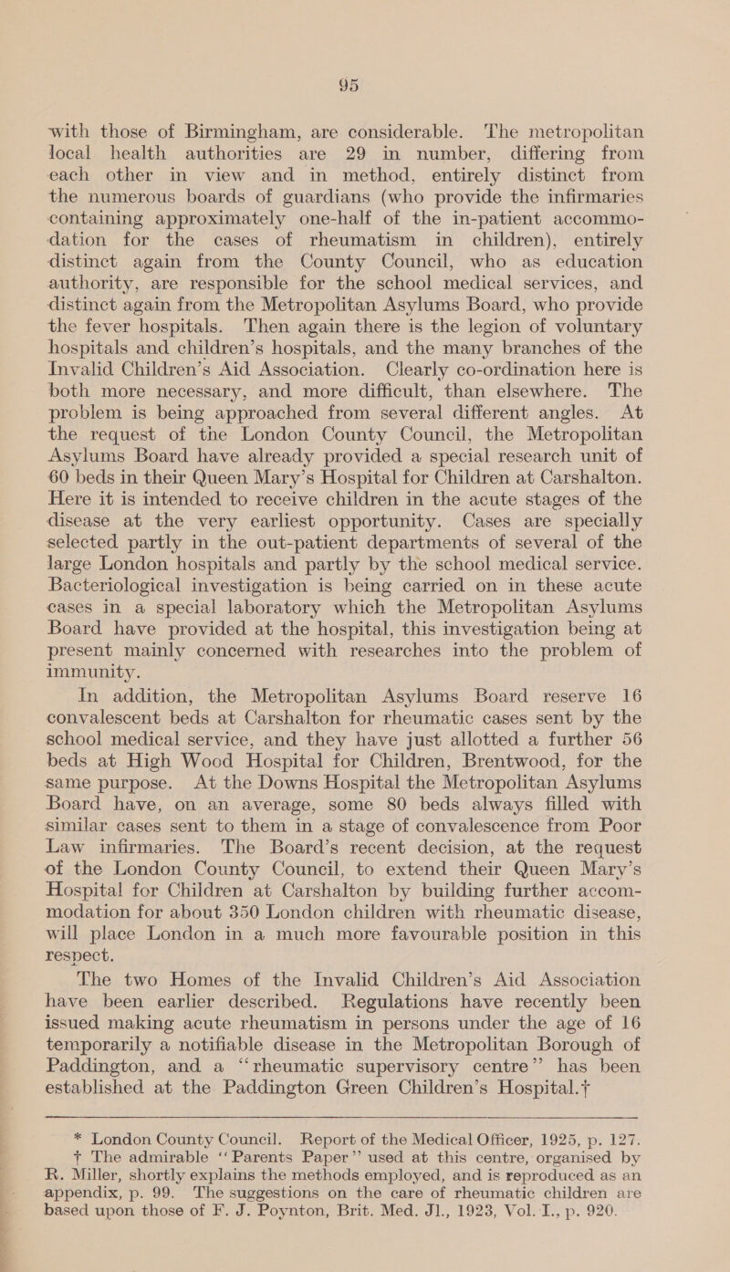 with those of Birmingham, are considerable. The metropolitan local health authorities are 29 in number, differing from each other in view and in method, entirely distinct from the numerous boards of guardians (who provide the infirmaries containing approximately one-half of the in-patient accommo- dation for the cases of rheumatism in children), entirely distinct again from the County Council, who as education authority, are responsible for the school medical services, and distinct again from the Metropolitan Asylums Board, who provide the fever hospitals. Then again there is the legion of voluntary hospitals and children’s hospitals, and the many branches of the Invalid Children’s Aid Association. Clearly co-ordination here is both more necessary, and more difficult, than elsewhere. The problem is being approached from several different angles. At the request of the London County Council, the Metropolitan Asylums Board have already provided a special research unit of 60 beds in their Queen Mary’s Hospital for Children at Carshalton. Here it is intended to receive children in the acute stages of the disease at the very earliest opportunity. Cases are specially selected partly in the out-patient departments of several of the large London hospitals and partly by the school medical service. Bacteriological investigation is being carried on in these acute cases in a special laboratory which the Metropolitan Asylums Board have provided at the hospital, this investigation being at present mainly concerned with researches into the problem of immunity. In addition, the Metropolitan Asylums Board reserve 16 convalescent beds at Carshalton for rheumatic cases sent by the school medical service, and they have just allotted a further 56 beds at High Wood Hospital for Children, Brentwood, for the same purpose. At the Downs Hospital the Metropolitan Asylums Board have, on an average, some 80 beds always filled with similar cases sent to them in a stage of convalescence from Poor Law infirmaries. The Board’s recent decision, at the request of the London County Council, to extend their Queen Mary’s Hospital for Children at Carshalton by building further accom- modation for about 350 London children with rheumatic disease, will place London in a much more favourable position in this respect. The two Homes of the Invalid Children’s Aid Association have been earlier described. Regulations have recently been issued making acute rheumatism in persons under the age of 16 temporarily a notifiable disease in the Metropolitan Borough of Paddington, and a ‘“‘rheumatic supervisory centre” has been established at the Paddington Green Children’s Hospital. * London County Council. Report of the Medical Officer, 1925, p. 127. + The admirable ‘‘ Parents Paper’ used at this centre, organised by R. Miller, shortly explains the methods employed, and is reproduced as an appendix, p. 99. The suggestions on the care of rheumatic children are based upon those of F. J. Poynton, Brit. Med. J1., 1923, Vol. I., p. 920.